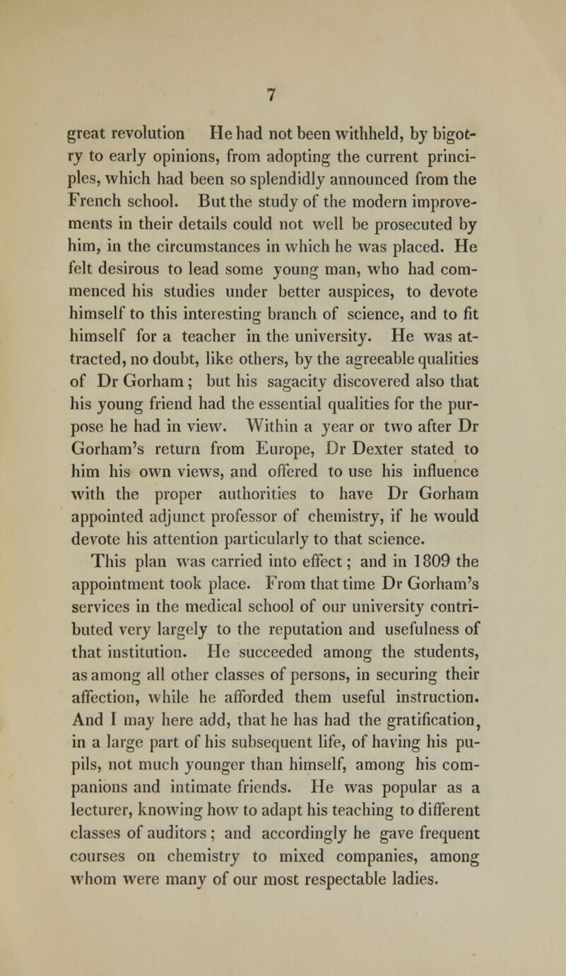 great revolution He had not been withheld, by bigot- ry to early opinions, from adopting the current princi- ples, which had been so splendidly announced from the French school. But the study of the modern improve- ments in their details could not well be prosecuted by him, in the circumstances in which he was placed. He felt desirous to lead some young man, who had com- menced his studies under better auspices, to devote himself to this interesting branch of science, and to fit himself for a teacher in the university. He was at- tracted, no doubt, like others, by the agreeable qualities of Dr Gorham ; but his sagacity discovered also that his young friend had the essential qualities for the pur- pose he had in view. Within a year or two after Dr Gorham's return from Europe, Dr Dexter stated to him his own views, and offered to use his influence with the proper authorities to have Dr Gorham appointed adjunct professor of chemistry, if he would devote his attention particularly to that science. This plan was carried into effect; and in 1809 the appointment took place. From that time Dr Gorham's services in the medical school of our university contri- buted very largely to the reputation and usefulness of that institution. He succeeded among the students, as among all other classes of persons, in securing their affection, while he afforded them useful instruction. And I may here add, that he has had the gratification, in a large part of his subsequent life, of having his pu- pils, not much younger than himself, among his com- panions and intimate friends. He was popular as a lecturer, knowing how to adapt his teaching to different classes of auditors ; and accordingly he gave frequent courses on chemistry to mixed companies, among whom were many of our most respectable ladies.