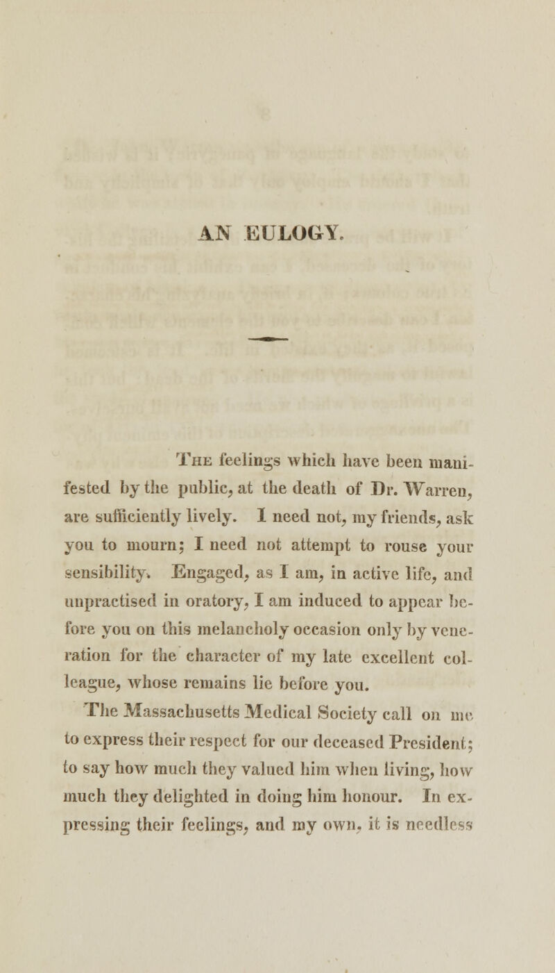 The feelings which have been mani- fested by the public, at the death of Dr. Warren, are sufficiently lively. I need not, ray friends, ask you to mourn; I need not attempt to rouse your sensibility* Engaged, as I am, in active life, and unpractised in oratory, I am induced to appear be- fore you on this melancholy occasion only by vene- ration for the character of my late excellent col- league, whose remains lie before you. The Massachusetts Medical Society call on me to express their respect for our deceased President; to say how much they valued him when living, how much they delighted in doing him honour. In ex- pressing their feelings, and my own, it is needless