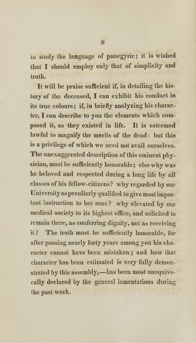 s to study the language of panegyric; it is wished that I should employ only that of simplicity and truth. It will be praise sufficient if, in detailing the his- tory of the deceased, I can exhibit his conduct in its true colours; if, in briefly analyzing his charac- ter, I can describe to you the elements which com- posed it, as they existed in life. It is esteemed lawful to magnify the merits of the dead: but this is a privilege of which we need not avail ourselves. The unexaggerated description of this eminent phy- sician, must be sufficiently honorable; else why was he beloved and respected during a long life by all classes of his fellow-citizens? why regarded by our University as peculiarly qualified to give most impor- tant instruction to her sons ? why elevated by our medical society to its highest office, and solicited to remain there, as conferring dignity, not as receiving it? The truth must be sufficiently honorable, for after passing nearly forty years among you his cha- racter cannot have been mistaken; and how that character has been estimated is very fully demon- strated by this assembly,—has been most unequivo- cally declared by the general lamentations daring the past week.