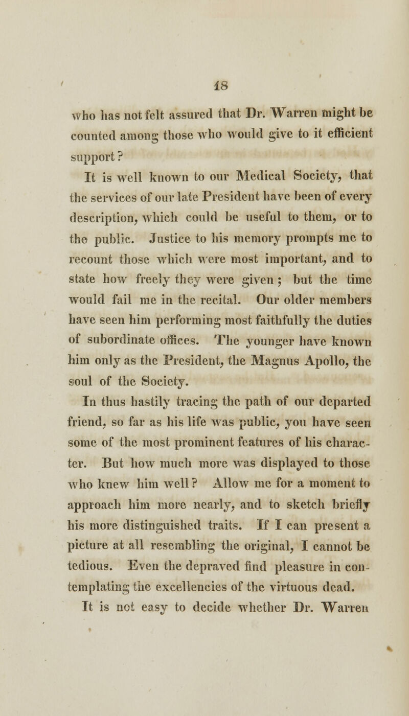 who lias not felt assured that Dr. Warren might be counted among those who would give to it efficient support ? It is well known to our Medical Society, that the services of our late President have been of every description, which could be useful to them, or to the public. Justice to his memory prompts me to recount those which were most important, and to state how freely they were given; but the time would fail me in the recital. Our older members have seen him performing most faithfully the duties of subordinate offices. The younger have known him only as the President, the Magnus Apollo, the soul of the Society. In thus hastily tracing the path of our departed friend, so far as his life was public, you have seen some of the most prominent features of his charac- ter. But how much more was displayed to those who knew him well ? xUlow me for a moment to approach him more nearly, and to sketch briefly his more distinguished traits. If I can present a picture at all resembling the original, I cannot be tedious. Even the depraved find pleasure in con- templating the excellencies of the virtuous dead. It is not easy to decide whether Dr. Warren