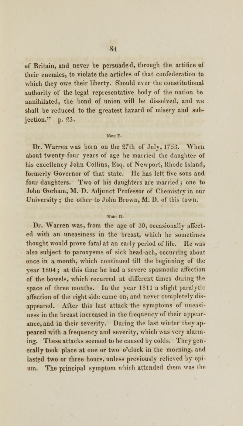 of Britain, and never be persuaded, through the artifice of their enemies, to violate the articles of that confederation to which they owe their liberty. Should ever the constitutional authority of the legal representative body of the nation be annihilated, the bond of union will be dissolved, and we shall be reduced to the greatest hazard of misery and sub- jection. p. 23. Dr. Warren was born on the 27th of July, 1753. When about twenty-four years of age he married the daughter of his excellency John Collins, Esq. of Newport, Rhode Island, formerly Governor of that state. He has left five sons and four daughters. Two of his daughters are married ; one to John Gorham, M. D. Adjunct Professor of Chemistry in our University; the other to John Brown, M. D. of this town. Note G- Dr. Warren was, from the age of 30, occasionally affect- ed with an uneasiness in the breast, which he sometimes thought would prove fatal at an early period of life. He was also subject to paroxysms of sick head-ach, occurring about once in a month, which continued till the beginning of the year 1804; at this time he had a severe spasmodic affection of the bowels, which recurred at different times during the space of three months. In the year 1811 a slight paralytic affection of the right side came on, and never completely dis- appeared. After this last attack the symptoms of uneasi- ness in the breast increased in the frequency of their appear- ance, and in their severity. During the last winter they ap- peared with a frequency and severity, which was very alarm- ing. These attacks seemed to be caused by colds. They gen- erally took place at one or two o'clock in the morning, and lasted two or three hours, unless previously relieved by opi- um. The principal symptom which attended them was the