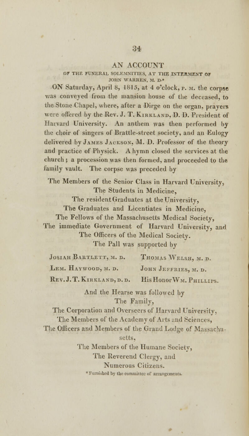 AN ACCOUNT OF THE FUNERAL SOLEMNITIES, AT THE INTERMENT OF JOHN WARREN, M. D* ON Saturday, April 8, 1815, at 4 o'clock, p. m. the corpse was conveyed from the mansion house of the deceased, to the Stone Chapel, where, after a Dirge on the organ, prayers were offered by the Rev. J. T. Kirkland, D. D. President of Harvard University. An anthem was then performed by the choir of singers of Brattle-street society, and an Eulogy delivered by James Jackson, M. D. Professor of the theory and practice of Physick. A hymn closed the services at the church ; a procession was then formed, and proceeded to the family vault. The corpse was preceded by The Members of the Senior Class in Harvard University, The Students in Medicine, The resident Graduates at the University, The Graduates and Licentiates in Medicine, The Fellows of the Massachusetts Medical Society, The immediate Government of Harvard University, and The Officers of the Medical Society. The Pall was supported by Josiah Bartlett, m. d. Thomas Welsh, m. d. Lem. Haywood, m. d. John Jeffries, m. d. Rev. J.T.Kirkland,d.d. HisHonorWM. Phillips. And the Hearse was followed by The Family, The Corporation and Overseers of Harvard University, The Members of the Academy of Arts and Sciences, The Officers and Members of the Grand Lodge of Massachu setts. The Members of the Humane Society, The Reverend Clergy, and Numerous Citizens. * Furnished by the committee of arrangements.