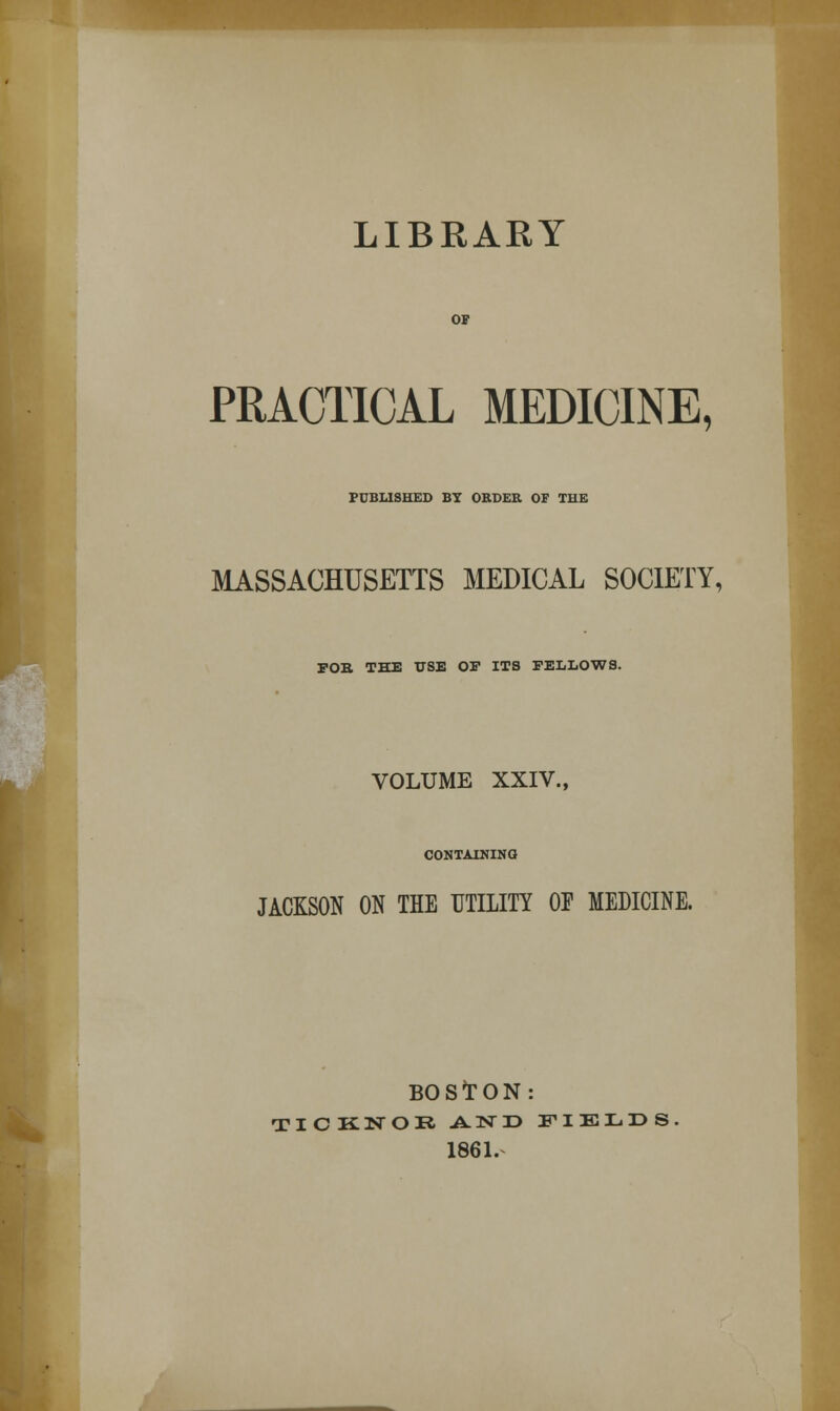 LIBRARY PRACTICAL MEDICINE, PUBLISHED BY ORDER OF THE MASSACHUSETTS MEDICAL SOCIETY, FOB. THE USE OF ITS FELLOWS. VOLUME XXIV., CONTAINING JACKSON ON THE UTILITY OF MEDICINE. BOSTON: TICKNOR AND FIELDS 1861.