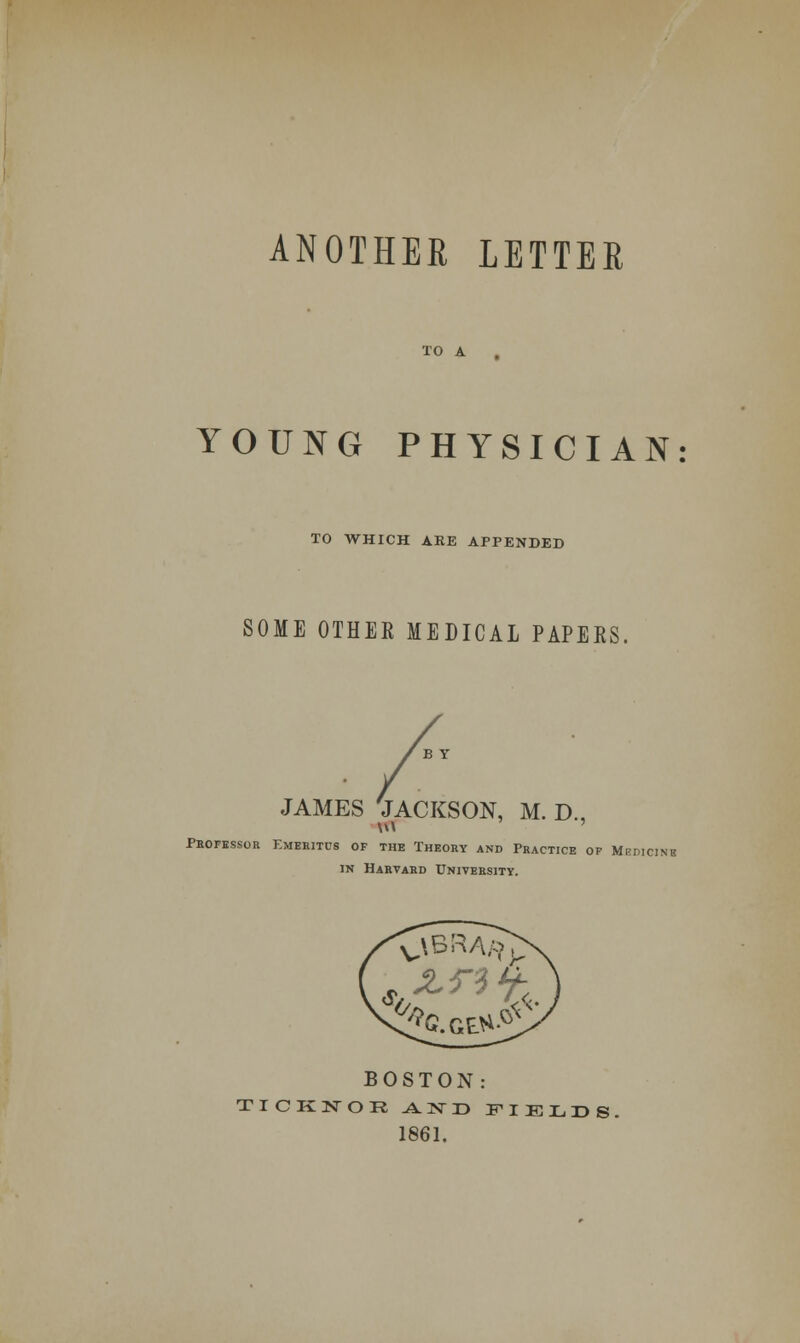 ANOTHER LETTER TO A YOUNG PHYSICIAN TO WHICH ARE APPENDED SOME OTHER MEDICAL PAPERS, JAMES 'JACKSON, M. D., Professor Emeritus of the Theory and Practice of Mbdicinb m Harvard University. BOSTON: TICKNOR J±TSTI> FIELDS 1861.