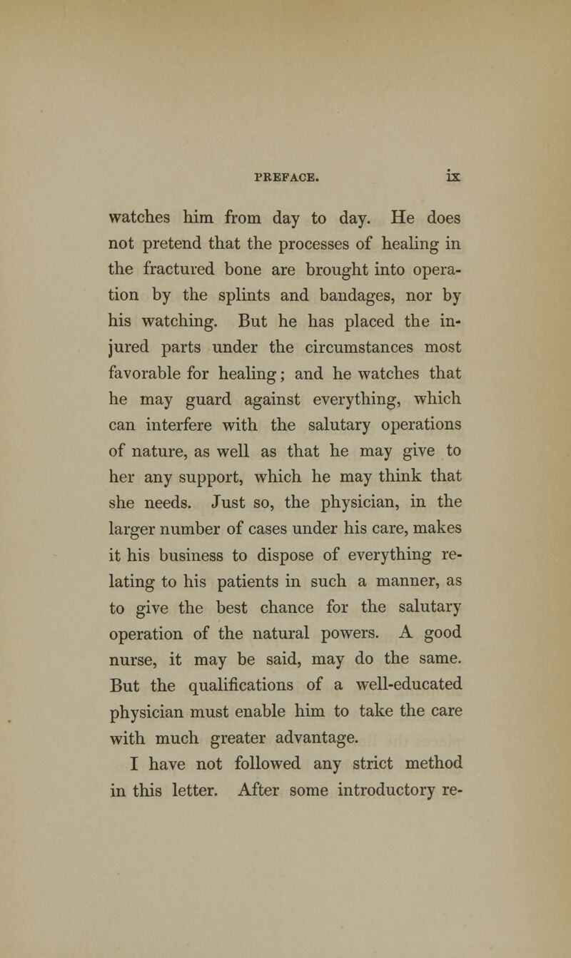 watches him from day to day. He does not pretend that the processes of healing in the fractured bone are brought into opera- tion by the splints and bandages, nor by his watching. But he has placed the in- jured parts under the circumstances most favorable for healing; and he watches that he may guard against everything, which can interfere with the salutary operations of nature, as well as that he may give to her any support, which he may think that she needs. Just so, the physician, in the larger number of cases under his care, makes it his business to dispose of everything re- lating to his patients in such a manner, as to give the best chance for the salutary operation of the natural powers. A good nurse, it may be said, may do the same. But the qualifications of a well-educated physician must enable him to take the care with much greater advantage. I have not followed any strict method in this letter. After some introductory re-