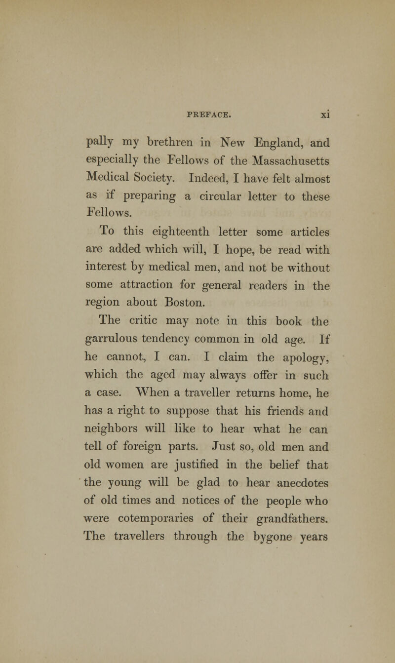 pally my brethren in New England, and especially the Fellows of the Massachusetts Medical Society. Indeed, I have felt almost as if preparing a circular letter to these Fellows. To this eighteenth letter some articles are added which will, I hope, be read with interest by medical men, and not be without some attraction for general readers in the region about Boston. The critic may note in this book the garrulous tendency common in old age. If he cannot, I can. I claim the apology, which the aged may always offer in such a case. When a traveller returns home, he has a right to suppose that his friends and neighbors will like to hear what he can tell of foreign parts. Just so, old men and old women are justified in the belief that the young will be glad to hear anecdotes of old times and notices of the people who were cotemporaries of their grandfathers. The travellers through the bygone years ■