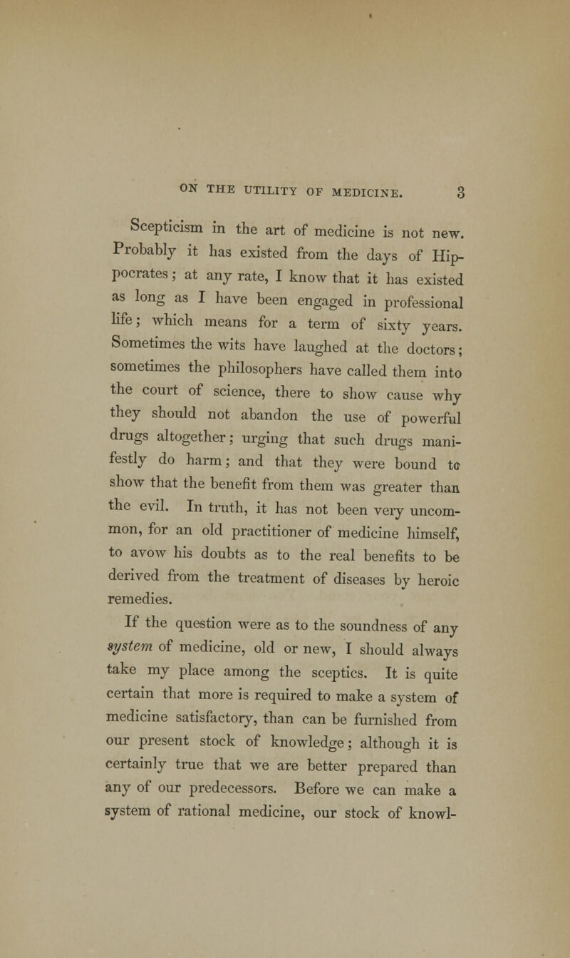 Scepticism in the art of medicine is not new. Probably it has existed from the days of Hip- pocrates ; at any rate, I know that it has existed as long as I have been engaged in professional life; which means for a term of sixty years. Sometimes the wits have laughed at the doctors; sometimes the philosophers have called them into the court of science, there to show cause why they should not abandon the use of powerful drugs altogether; urging that such drags mani- festly do harm; and that they were bound to show that the benefit from them was greater than the evil. In truth, it has not been very uncom- mon, for an old practitioner of medicine himself, to avow his doubts as to the real benefits to be derived from the treatment of diseases by heroic remedies. If the question were as to the soundness of any system of medicine, old or new, I should always take my place among the sceptics. It is quite certain that more is required to make a system of medicine satisfactory, than can be furnished from our present stock of knowledge; although it is certainly true that we are better prepared than any of our predecessors. Before we can make a system of rational medicine, our stock of knowl-