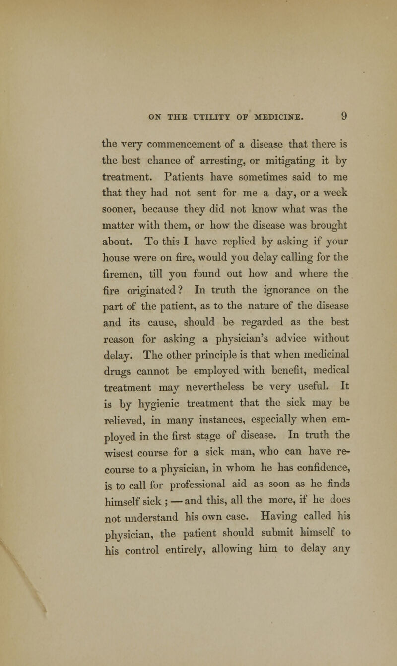 the very commencement of a disease that there is the best chance of arresting, or mitigating it by treatment. Patients have sometimes said to me that they had not sent for me a day, or a week sooner, because they did not know what was the matter with them, or how the disease was brought about. To this I have replied by asking if your house were on fire, would you delay calling for the firemen, till you found out how and where the fire originated? In truth the ignorance on the part of the patient, as to the nature of the disease and its cause, should be regarded as the best reason for asking a physician's advice without delay. The other principle is that when medicinal drugs cannot be employed with benefit, medical treatment may nevertheless be very useful. It is by hygienic treatment that the sick may be relieved, in many instances, especially when em- ployed in the first stage of disease. In truth the wisest course for a sick man, who can have re- course to a physician, in whom he has confidence, is to call for professional aid as soon as he finds himself sick ; — and this, all the more, if he does not understand his own case. Having called his physician, the patient should submit himself to his control entirely, allowing him to delay any