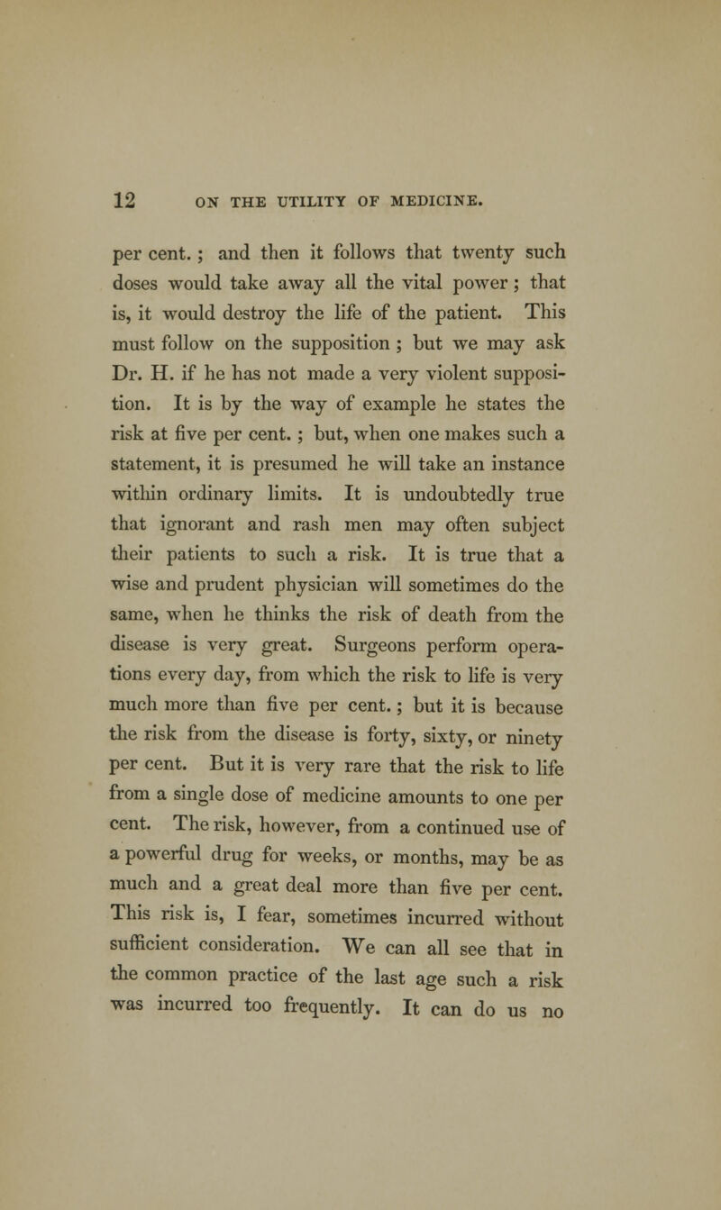 per cent.; and then it follows that twenty such doses would take away all the vital power; that is, it would destroy the life of the patient. This must follow on the supposition ; but we may ask Dr. H. if he has not made a very violent supposi- tion. It is by the way of example he states the risk at five per cent.; but, when one makes such a statement, it is presumed he will take an instance witliin ordinary limits. It is undoubtedly true that ignorant and rash men may often subject their patients to such a risk. It is true that a wise and prudent physician will sometimes do the same, when he thinks the risk of death from the disease is very great. Surgeons perform opera- tions every day, from which the risk to life is very much more than five per cent.; but it is because the risk from the disease is forty, sixty, or ninety per cent. But it is very rare that the risk to life from a single dose of medicine amounts to one per cent. The risk, however, from a continued use of a powerful drug for weeks, or months, may be as much and a great deal more than five per cent. This risk is, I fear, sometimes incurred without sufficient consideration. We can all see that in the common practice of the last age such a risk was incurred too frequently. It can do us no