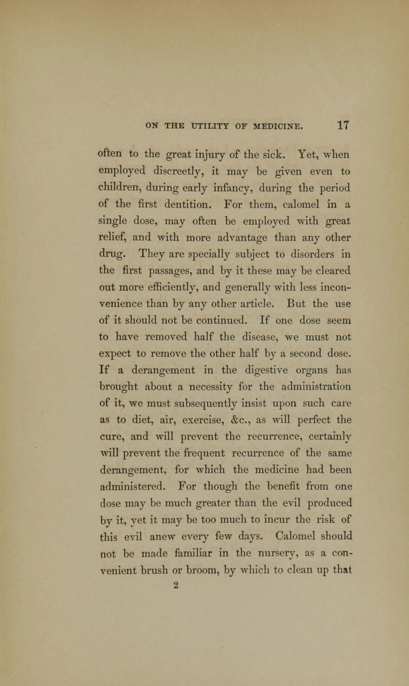 often to the great injury of the sick. Yet, when employed discreetly, it may be given even to children, during early infancy, during the period of the first dentition. For them, calomel in a single dose, may often be employed with great relief, and with more advantage than any other drug. They are specially subject to disorders in the first passages, and by it these may be cleared out more efficiently, and generally with less incon- venience than by any other article. But the use of it should not be continued. If one dose seem to have removed half the disease, we must not expect to remove the other half by a second dose. If a derangement in the digestive organs has brought about a necessity for the administration of it, we must subsequently insist upon such care as to diet, air, exercise, &c, as will perfect the cure, and will prevent the recurrence, certainly will prevent the frequent recurrence of the same derangement, for which the medicine had been administered. For though the benefit from one dose may be much greater than the evil prodviced by it, yet it may be too much to incur the risk of this evil anew every few days. Calomel should not be made familiar in the nursery, as a con- venient brush or broom, by which to clean up that 2