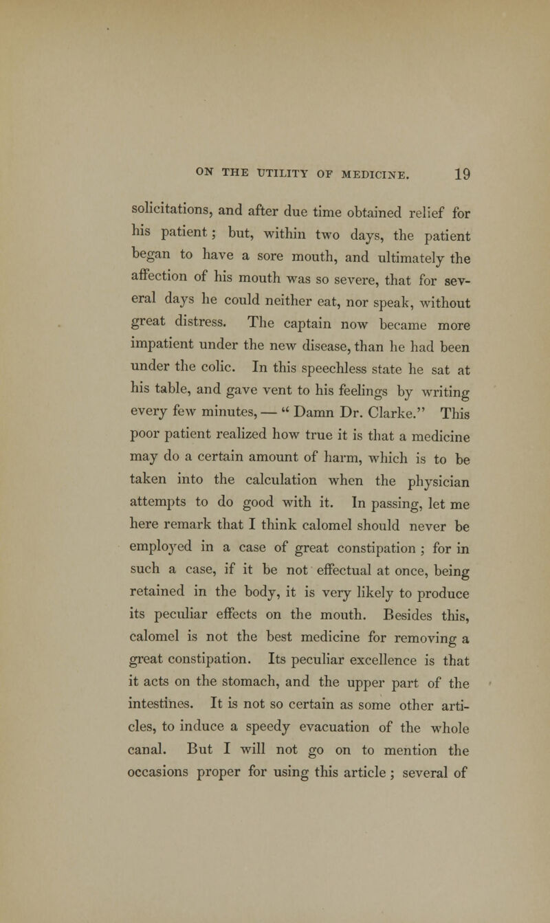 solicitations, and after due time obtained relief for his patient; but, within two days, the patient began to have a sore mouth, and ultimately the affection of his mouth was so severe, that for sev- eral days he could neither eat, nor speak, without great distress. The captain now became more impatient under the new disease, than he had been under the colic. In this speechless state he sat at his table, and gave vent to his feelings by writing every few minutes, —  Damn Dr. Clarke. This poor patient realized how true it is that a medicine may do a certain amount of harm, which is to be taken into the calculation when the physician attempts to do good with it. In passing, let me here remark that I think calomel should never be employed in a case of great constipation ; for in such a case, if it be not effectual at once, being retained in the body, it is very likely to produce its peculiar effects on the mouth. Besides this, calomel is not the best medicine for removing a great constipation. Its peculiar excellence is that it acts on the stomach, and the upper part of the intestines. It is not so certain as some other arti- cles, to induce a speedy evacuation of the whole canal. But I will not go on to mention the occasions proper for using this article; several of