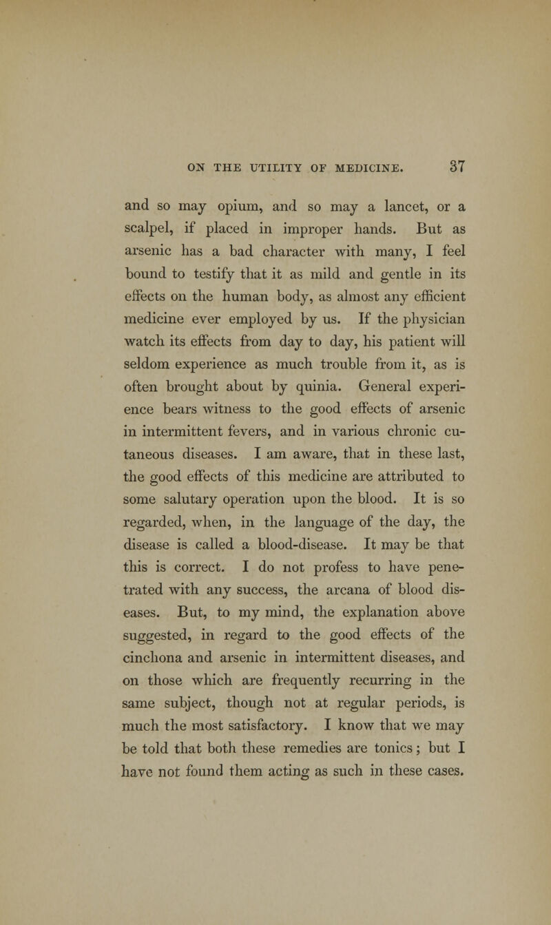 and so may opium, and so may a lancet, or a scalpel, if placed in improper hands. But as arsenic has a bad character with many, I feel bound to testify that it as mild and gentle in its effects on the human body, as almost any efficient medicine ever employed by us. If the physician watch its effects from day to day, his patient will seldom experience as much trouble from it, as is often brought about by quinia. General experi- ence bears witness to the good effects of arsenic in intermittent fevers, and in various chronic cu- taneous diseases. I am aware, that in these last, the good effects of this medicine are attributed to some salutary operation upon the blood. It is so regarded, when, in the language of the day, the disease is called a blood-disease. It may be that this is correct. I do not profess to have pene- trated with any success, the arcana of blood dis- eases. But, to my mind, the explanation above suggested, in regard to the good effects of the cinchona and arsenic in intermittent diseases, and on those which are frequently recurring in the same subject, though not at regular periods, is much the most satisfactory. I know that we may be told that both these remedies are tonics; but I have not found them acting as such in these cases.