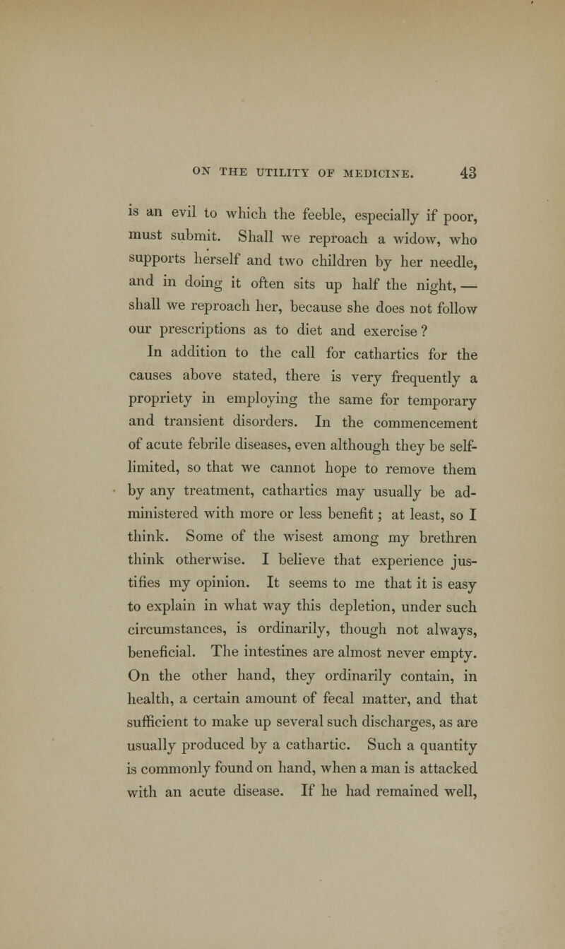 is an evil to which the feeble, especially if poor, must submit. Shall we reproach a widow, who supports herself and two children by her needle, and in doing it often sits up half the night, — shall we reproach her, because she does not follow our prescriptions as to diet and exercise? In addition to the call for cathartics for the causes above stated, there is very frequently a propriety in employing the same for temporary and transient disorders. In the commencement of acute febrile diseases, even although they be self- limited, so that we cannot hope to remove them by any treatment, cathartics may usually be ad- ministered with more or less benefit; at least, so I think. Some of the wisest among my brethren think otherwise. I believe that experience jus- tifies my opinion. It seems to me that it is easy to explain in what way this depletion, under such circumstances, is ordinarily, though not always, beneficial. The intestines are almost never empty. On the other hand, they ordinarily contain, in health, a certain amount of fecal matter, and that sufficient to make up several such discharges, as are usually produced by a cathartic. Such a quantity is commonly found on hand, when a man is attacked with an acute disease. If he had remained well,