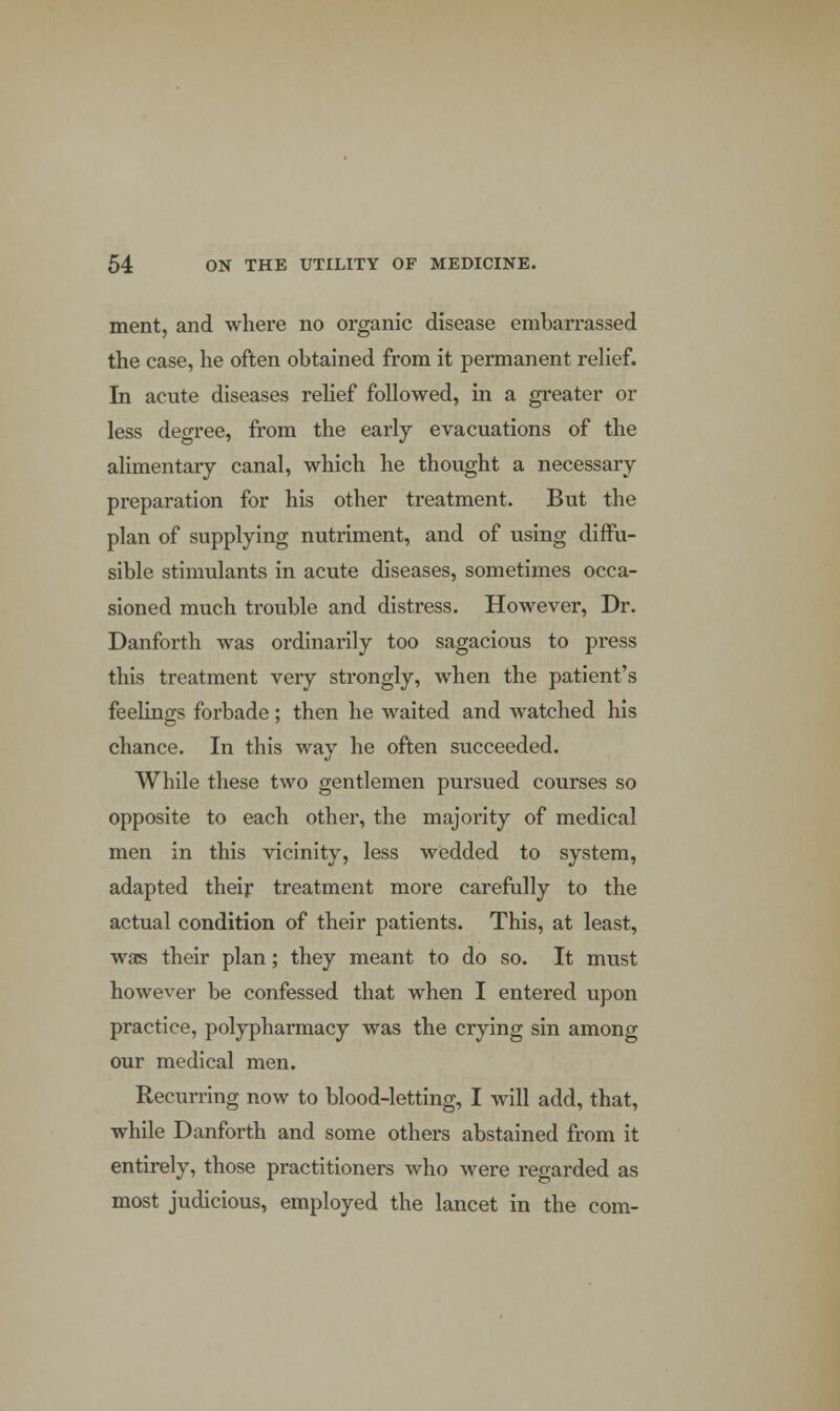 ment, and where no organic disease embarrassed the case, he often obtained from it permanent relief. In acute diseases relief followed, in a greater or less degree, from the early evacuations of the alimentary canal, which he thought a necessary preparation for his other treatment. But the plan of supplying nutriment, and of using diffu- sible stimulants in acute diseases, sometimes occa- sioned much trouble and distress. However, Dr. Danforth was ordinarily too sagacious to press this treatment very strongly, when the patient's feelings forbade; then he waited and watched his chance. In this way he often succeeded. While these two gentlemen pursued courses so opposite to each other, the majority of medical men in this vicinity, less wedded to system, adapted their treatment more carefully to the actual condition of their patients. This, at least, was their plan; they meant to do so. It must however be confessed that when I entered upon practice, polypharmacy was the crying sin among our medical men. Recurring now to blood-letting, I will add, that, while Danforth and some others abstained from it entirely, those practitioners who were regarded as most judicious, employed the lancet in the com-