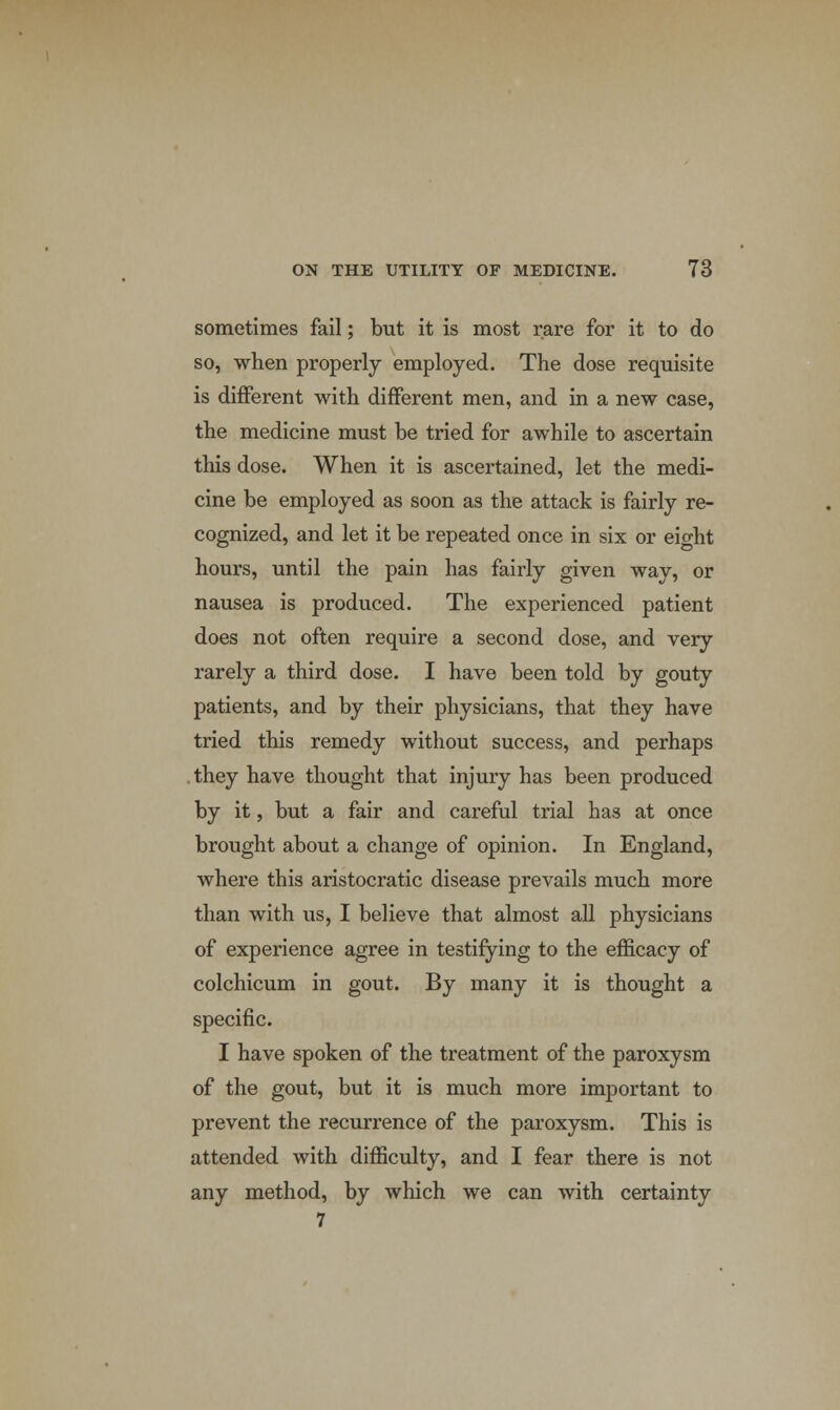 sometimes fail; but it is most rare for it to do so, when properly employed. The dose requisite is different with different men, and in a new case, the medicine must be tried for awhile to ascertain this dose. When it is ascertained, let the medi- cine be employed as soon as the attack is fairly re- cognized, and let it be repeated once in six or eio-ht hours, until the pain has fairly given way, or nausea is produced. The experienced patient does not often require a second dose, and very rarely a third dose. I have been told by gouty patients, and by their physicians, that they have tried this remedy without success, and perhaps .they have thought that injury has been produced by it, but a fair and careful trial has at once brought about a change of opinion. In England, where this aristocratic disease prevails much more than with us, I believe that almost all physicians of experience agree in testifying to the efficacy of colchicum in gout. By many it is thought a specific. I have spoken of the treatment of the paroxysm of the gout, but it is much more important to prevent the recurrence of the paroxysm. This is attended with difficulty, and I fear there is not any method, by which we can with certainty