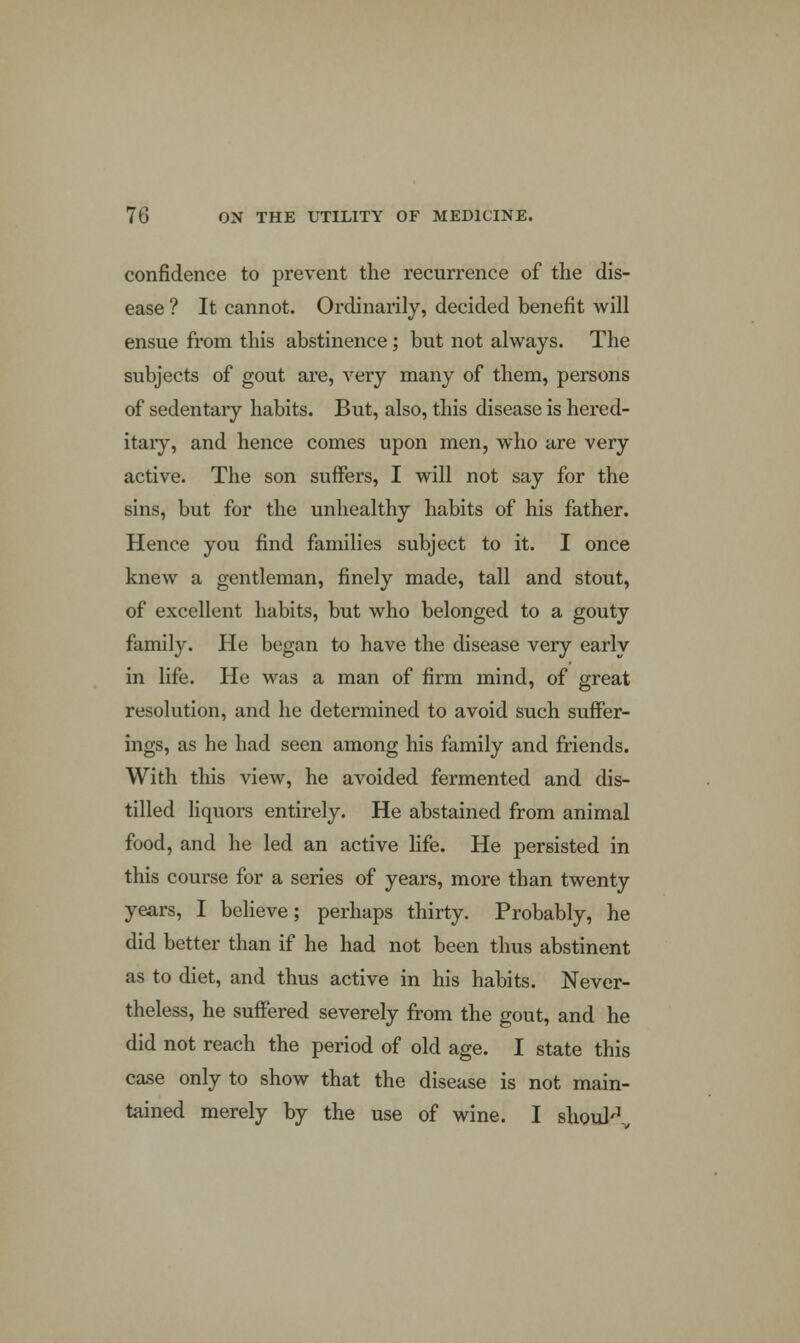 confidence to prevent the recurrence of the dis- ease ? It cannot. Ordinarily, decided benefit will ensue from this abstinence; but not always. The subjects of gout are, very many of them, persons of sedentaiy habits. But, also, this disease is hered- itary, and hence comes upon men, who are very active. The son suffers, I will not say for the sins, but for the unhealthy habits of his father. Hence you find families subject to it. I once knew a gentleman, finely made, tall and stout, of excellent habits, but who belonged to a gouty family. He began to have the disease very early in life. He was a man of firm mind, of great resolution, and he determined to avoid such suffer- ings, as he had seen among his family and friends. With this view, he avoided fermented and dis- tilled liquors entirely. He abstained from animal food, and he led an active life. He persisted in this course for a series of years, more than twenty years, I believe; perhaps thirty. Probably, he did better than if he had not been thus abstinent as to diet, and thus active in his habits. Never- theless, he suffered severely from the gout, and he did not reach the period of old age. I state this case only to show that the disease is not main- tained merely by the use of wine. I shouR