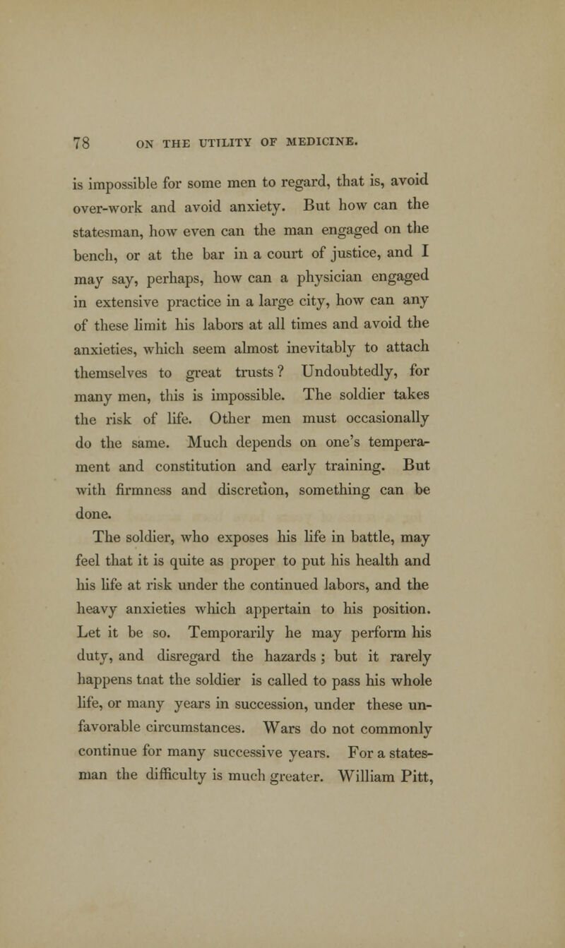 is impossible for some men to regard, that is, avoid over-work and avoid anxiety. But how can the statesman, how even can the man engaged on the bench, or at the bar in a court of justice, and I may say, perhaps, how can a physician engaged in extensive practice in a large city, how can any of these limit his labors at all times and avoid the anxieties, which seem almost inevitably to attach themselves to great trusts? Undoubtedly, for many men, this is impossible. The soldier takes the risk of life. Other men must occasionally do the same. Much depends on one's tempera- ment and constitution and early training. But with firmness and discretion, something can be done. The soldier, who exposes his life in battle, may feel that it is quite as proper to put his health and his life at risk under the continued labors, and the heavy anxieties winch appertain to his position. Let it be so. Temporarily he may perform his duty, and disregard the hazards; but it rarely happens tnat the soldier is called to pass his whole life, or many years in succession, under these un- favorable circumstances. Wars do not commonly continue for many successive years. For a states- man the difficulty is much greater. William Pitt,