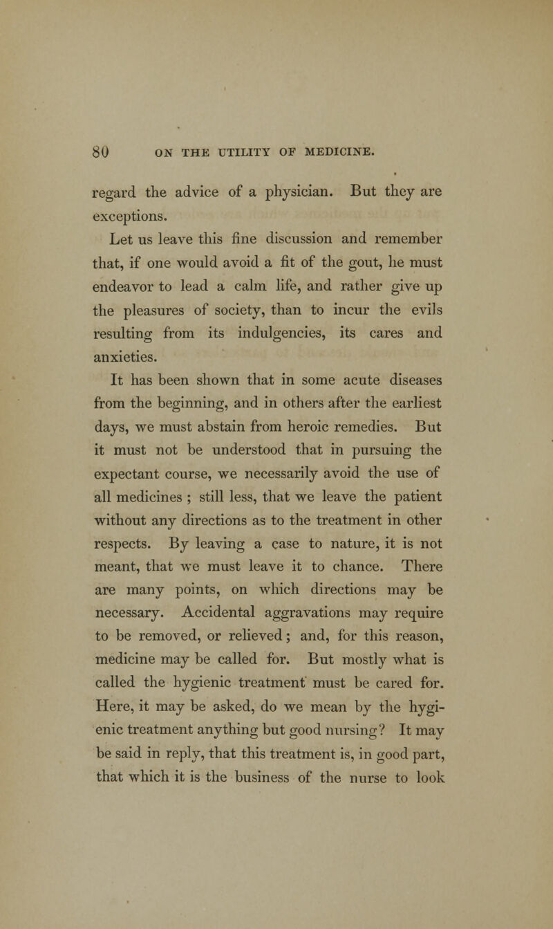 regard the advice of a physician. But they are exceptions. Let us leave this fine discussion and remember that, if one would avoid a fit of the gout, he must endeavor to lead a calm life, and rather give up the pleasures of society, than to incur the evils resulting from its indigencies, its cares and anxieties. It has been shown that in some acute diseases from the beginning, and in others after the earliest days, we must abstain from heroic remedies. But it must not be understood that in pursuing the expectant course, we necessarily avoid the use of all medicines ; still less, that we leave the patient without any directions as to the treatment in other respects. By leaving a case to nature, it is not meant, that we must leave it to chance. There are many points, on which directions may be necessary. Accidental aggravations may require to be removed, or relieved; and, for this reason, medicine may be called for. But mostly what is called the hygienic treatment must be cared for. Here, it may be asked, do we mean by the hygi- enic treatment anything but good nursing? It may be said in reply, that this treatment is, in good part, that which it is the business of the nurse to look