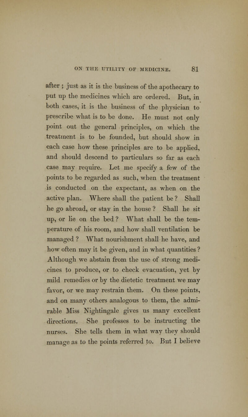 after ; just as it is the business of the apothecary to put up the medicines which are ordered. But, in both cases, it is the business of the physician to prescribe what is to be done. He must not only point out the general principles, on which the treatment is to be founded, but should show in each case how these principles are to be applied, and should descend to particulars so far as each case may require. Let me specify a few of the points to be regarded as such, when the treatment is conducted on the expectant, as when on the active plan. Where shall the patient be ? Shall he go abroad, or stay in the house ? Shall he sit up, or lie on the bed ? What shall be the tem- perature of his room, and how shall ventilation be managed ? What nourishment shall he have, and how often may it be given, and in what quantities ? Although we abstain from the use of strong medi- cines to produce, or to check evacuation, yet by mild remedies or by the dietetic treatment we may favor, or we may restrain them. On these points, and on many others analogous to them, the admi- rable Miss Nightingale gives us many excellent directions. She professes to be instructing the nurses. She tells them in what way they should manage as to the points referred to. But I believe