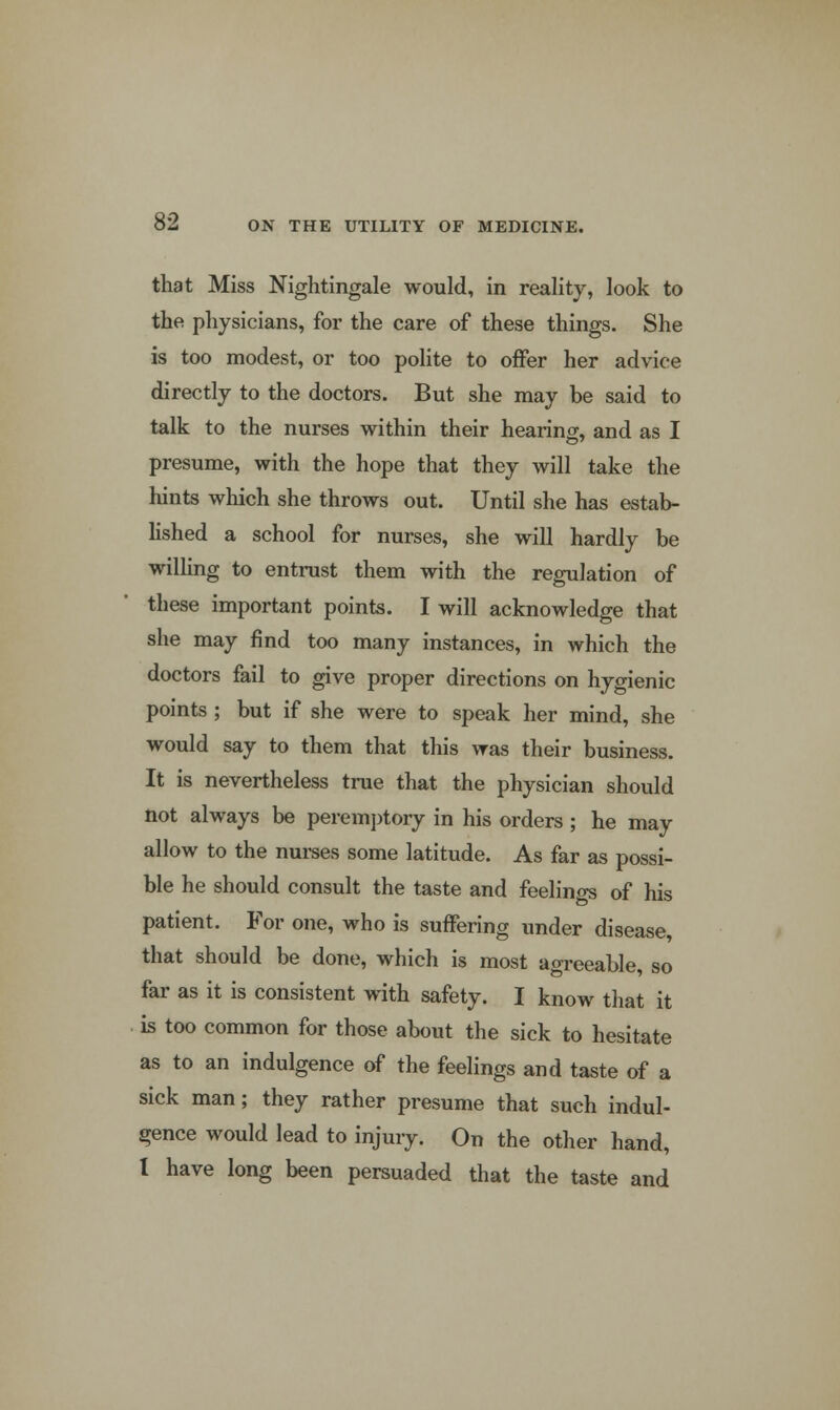 that Miss Nightingale would, in reality, look to the physicians, for the care of these things. She is too modest, or too polite to oner her advice directly to the doctors. But she may be said to talk to the nurses within their hearing, and as I presume, with the hope that they will take the hints which she throws out. Until she has estab- lished a school for nurses, she will hardly be willing to entrust them with the regulation of these important points. I will acknowledge that she may find too many instances, in which the doctors fail to give proper directions on hygienic points; but if she were to speak her mind, she would say to them that this was their business. It is nevertheless true that the physician should not always be peremptory in his orders ; he may allow to the nurses some latitude. As far as possi- ble he should consult the taste and feelings of his patient. For one, who is suffering under disease, that should be done, which is most agreeable, so far as it is consistent with safety. I know that it is too common for those about the sick to hesitate as to an indulgence of the feelings and taste of a sick man; they rather presume that such indul- gence would lead to injury. On the other hand, 1 have long been persuaded that the taste and