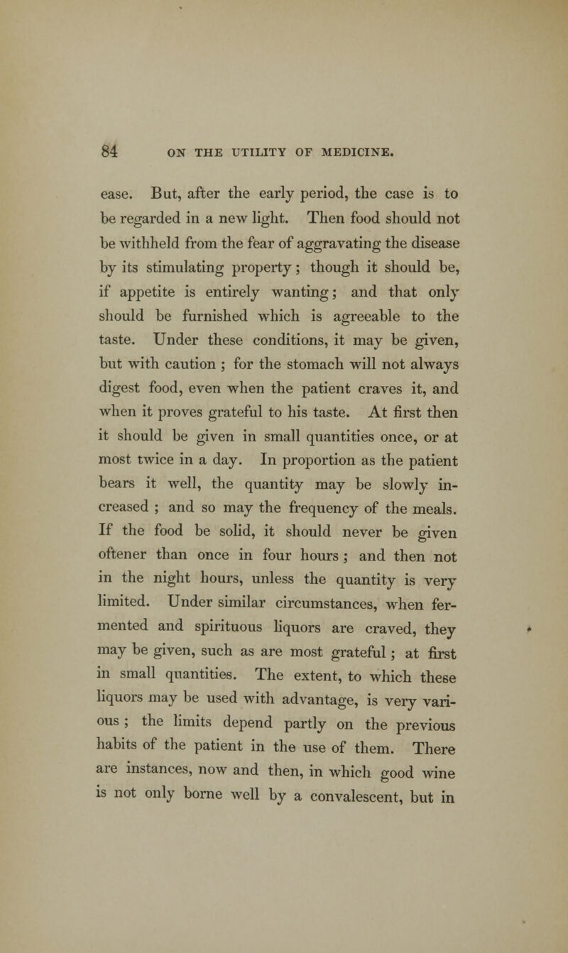 ease. But, after the early period, the case is to be regarded in a new light. Then food should not be withheld from the fear of aggravating the disease by its stimulating property; though it should be, if appetite is entirely wanting; and that only should be furnished which is agreeable to the taste. Under these conditions, it may be given, but with caution ; for the stomach will not always digest food, even when the patient craves it, and when it proves grateful to his taste. At first then it should be given in small quantities once, or at most twice in a day. In proportion as the patient bears it well, the quantity may be slowly in- creased ; and so may the frequency of the meals. If the food be solid, it should never be given oftener than once in four hours ; and then not in the night hours, unless the quantity is very limited. Under similar circumstances, when fer- mented and spirituous liquors are craved, they may be given, such as are most grateful; at first in small quantities. The extent, to which these liquors may be used with advantage, is very vari- ous ; the limits depend partly on the previous habits of the patient in the use of them. There are instances, now and then, in which good wine is not only borne well by a convalescent, but in