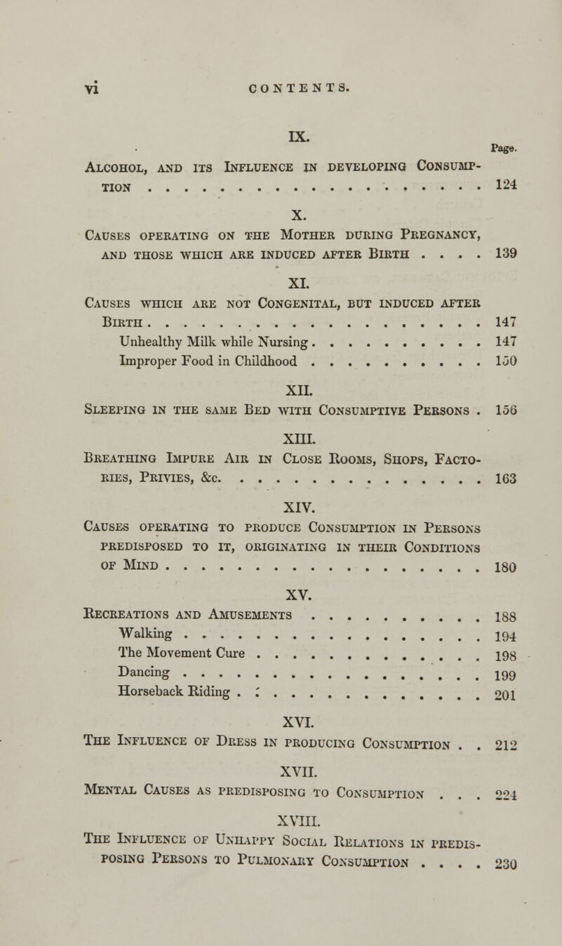 IX. Pago. Alcohol, and its Influence xn developing Consump- tion 124 X. Causes operating on the Mother during Pregnancy, and those which are induced after blrth .... 139 XI. Causes which are not Congenital, but induced after Birth 147 Unhealthy Milk while Nursing 147 Improper Food in Childhood 1<30 XII. Sleeping in the same Bed with Consumptive Persons . 156 XIII. Breathing Impure Air in Close Booms, Shops, Facto- ries, Privies, &c 163 XIV. Causes operating to produce Consumption in Persons predisposed to it, originating in their Conditions of Mind 180 XV. Recreations and Amusements 188 Walking 194 The Movement Cure 198 Dancing 199 Horseback Riding . .' 201 XVI. The Influence of Dress in producing Consumption . . 212 XVII. Mental Causes as predisposing to Consumption ... 224 XVIII. The Influence of Unhappy Social Relations in predis- posing Persons to Pulmox\ary Consumption .... 230