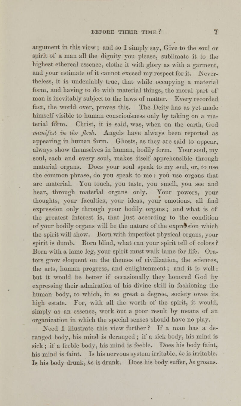 argument in this view ; and so I simply say, Give to the soul or spirit of a man all the dignity you please, sublimate it to the highest ethereal essence, clothe it with glory as with a garment, and your estimate of it cannot exceed my respect for it. Never- theless, it is undeniably true, that while occupying a material form, and having to do with material things, the moral part of man is inevitably subject to the laws of matter. Every recorded fact, the world over, proves this. The Deity has as yet made himself visible to human consciousness only by taking on a ma- terial form. Christ, it is said, was, when on the earth, God manifest in the flesh. Angels have always been reported as appearing in human form. Ghosts, as they are said to appear, always show themselves in human, bodily form. Your soul, my soul, each and every soul, makes itself apprehensible through material organs. Does your soul speak to my soul, or, to use the common phrase, do you speak to me: you use organs that are material. You touch, you taste, you smell, you see and hear, through material organs only. Your powers, your thoughts, your faculties, your ideas, your emotions, all find expression only through your bodily organs; and what is of the greatest interest is, that just according to the condition of your bodily organs will be the nature of the expression which the spirit will show. Born with imperfect physical organs, your spirit is dumb. Born blind, what can your spirit tell of colors ? Born with a lame leg, your spirit must walk lame for life. Ora- tors grow eloquent on the themes of civilization, the sciences, the arts, human progress, and enlightenment; and it is well: but it would be better if occasionally they honored God by expressing their admiration of his divine skill in fashioning the human body, to which, in so great a degree, society owes its high estate. For, with all the worth of the spirit, it would, simply as an essence, work out a poor result by means of an organization in which the special senses should have no play. Need I illustrate this view further ? If a man has a de- ranged body, his mind is deranged ; if a sick body, his mind is sick ; if a feeble body, his mind is feeble. Does his body faint, his mind is faint. Is his nervous system irritable, he is irritable. Is his body drunk, he is drunk. Does his body suffer, he groans.