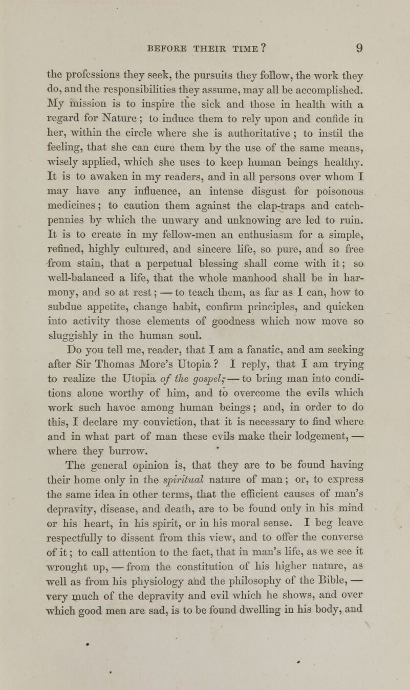 the professions they seek, the pursuits they follow, the work they do, and the responsibilities they assume, may all be accomplished. My mission is to inspire the sick and those in health with a regard for Nature; to induce them to rely upon and confide in her, within the circle where she is authoritative ; to instil the feeling, that she can cure them by the use of the same means, wisely applied, which she uses to keep human beings healthy. It is to awaken in my readers, and in all persons over whom I may have any influence, an intense disgust for poisonous medicines; to caution them against the clap-traps and catch- pennies by which the unwary and unknowing are led to ruin. It is to create in my fellow-men an enthusiasm for a simple, refined, highly cultured, and sincere life, so pure, and so free from stain, that a perpetual blessing shall come with it; so well-balanced a life, that the whole manhood shall be in har- mony, and so at rest; — to teach them, as far as I can, how to subdue appetite, change habit, confirm principles, and quicken into activity those elements of goodness which now move so sluggishly in the human soul. Do you tell me, reader, that I am a fanatic, and am seeking after Sir Thomas More's Utopia ? I reply, that I am trying to realize the Utopia of the gospel;—to bring man into condi- tions alone worthy of him, and to overcome the evils which work such havoc among human beings; and, in order to do this, I declare my conviction, that it is necessary to find where and in what part of man these evils make their lodgement, — where they burrow. The general opinion is, that they are to be found having their home only in the spiritual nature of man; or, to express the same idea in other terms, that the efficient causes of man's depravity, disease, and death, are to be found only in his mind or his heart, in his spirit, or in his moral sense. I beg leave respectfully to dissent from this view, and to offer the converse of it; to call attention to the fact, that in man's life, as we see it wrought up, — from the constitution of his higher nature, as well as from his physiology and the philosophy of the Bible, — very much of the depravity and evil which he shows, and over which good men are sad, is to be found dwelling in his body, and