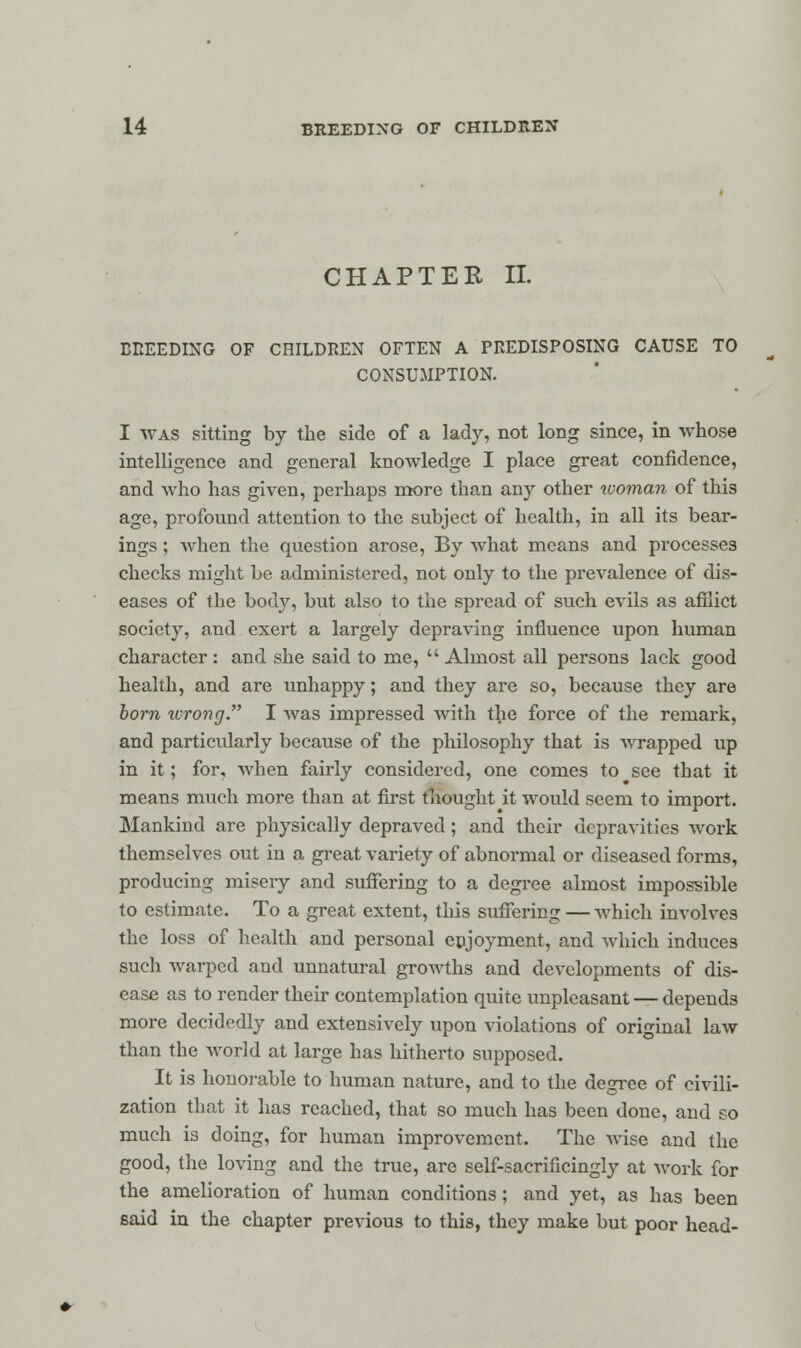 CHAPTER II. BREEDING OF CHILDREN OFTEN A PREDISPOSING CAUSE TO CONSUMPTION. I was sitting by the side of a lady, not long since, in whose intelligence and general knowledge I place great confidence, and who has given, perhaps more than any other woman of this age, profound attention to the subject of health, in all its bear- ings ; when the question arose, By what means and processes checks might be administered, not only to the prevalence of dis- eases of the body, but also to the spread of such evils as afflict society, and exert a largely depraving influence upon human character : and she said to me,  Almost all persons lack good health, and are unhappy; and they are so, because they are born wrong. I was impressed with the force of the remark, and particularly because of the philosophy that is wrapped up in it; for, when fairly considered, one comes to see that it means much more than at first thought it would seem to import. Mankind are physically depraved; and their depravities work themselves out in a great variety of abnormal or diseased forms, producing misery and suffering to a degree almost impossible to estimate. To a great extent, this suffering — which involves the loss of health and personal enjoyment, and which induces such warped and unnatural growths and developments of dis- ease as to render their contemplation quite unpleasant — depends more decidedly and extensively upon violations of original law than the world at large has hitherto supposed. It is honorable to human nature, and to the degree of civili- zation that it has reached, that so much has been done, and so much is doing, for human improvement. The wise and the good, the loving and the true, are self-sacrificingly at work for the amelioration of human conditions; and yet, as has been said in the chapter previous to this, they make but poor head-