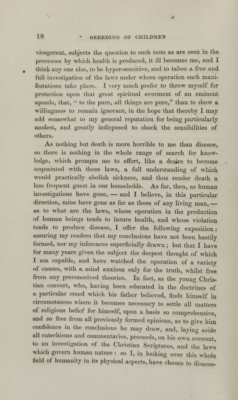 vicegerent, subjects the question to such tests as are seen in the processes by which health is produced, it ill becomes me, and I think any one else, to be hyper-sensitive, and to taboo a free and full investigation of the laws under whose operation such mani- festations take place. I very much prefer to throw myself for protection upon that great spiritual averment of an eminent apostle, that,  to the pure, all things are pure, than to show a willingness to remain ignorant, in the hope that thereby I may add somewhat to my general reputation for being particularly modest, and greatly indisposed to shock the sensibilities of others. As nothing but death is more horrible to me than disease, so there is nothing in the Avhole range of search for know- ledge, which prompts me to effort, like a desire to become acquainted with those laws, a full understanding of which would practically abolish sickness, and thus render death a less frequent guest in our households. As far, then, as human investigations have gone, — and I believe, in this particular direction, mine have gone as far as those of any living man, — as to what are the laws, whose operation in the production of human beings tends to insure health, and whose violation tends to produce disease, I offer the following exposition: assuring my readers that my conclusions have not been hastily formed, nor my inferences superficially drawn ; but that I have for many years given the subject the deepest thought of which I am capable, and have watched the operation of a variety of causes, with a mind anxious only for the truth, whilst free from any preconceived theories. In fact, as the young Chris- tian convert, who, having been educated in the doctrines of a particular creed which his father believed, finds himself in circumstances where it becomes necessary to settle all matters of religious belief for himself, upon a basis so comprehensive, and so free from aU previously formed opinions, as to give him confidence in the conclusions he may draw, and, laying aside all catechisms and commentaries, proceeds, on his own account, to an investigation of the Christian Scriptures, and the laws which govern human nature : so I, in looking over this whole field of humanity in its physical aspects, have chosen to disasso-