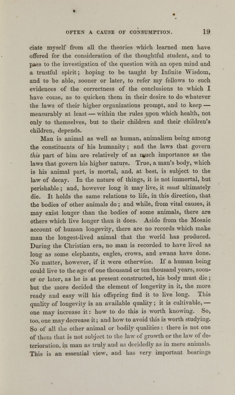 ciate myself from all the theories which learned men have offered for the consideration of the thoughtful student, and to pass to the investigation of the question with an open mind and a trustful spirit; hoping to be taught by Infinite Wisdom, and to be able, sooner or later, to refer my fellows to such evidences of the correctness of the conclusions to which I have come, as to quicken them in their desire to do whatever the laws of their higher organizations prompt, and to keep — measurably at least — within the rules upon which health, not only to themselves, but to their children and their children's children, depends. Man is animal as well as human, animalism being among the constituents of his humanity ; and the laws that govern this part of him are relatively of as njuch importance as the laws that govern his higher nature. True, a man's body, which is his animal part, is mortal, and, at best, is subject to the law of decay. In the nature of things, it is not immortal, but perishable; and, however long it may live, it must ultimately die. It holds the same relations to life, in this direction, that the bodies of other animals do ; and while, from vital causes, it may exist longer than the bodies of some animals, there are others which live longer than it does. Aside from the Mosaic account of human longevity, there are no records which make man the longest-lived animal that the world has produced. During the Christian era, no man is recorded to have lived as long as some elephants, eagles, crows, and swan3 have done. No matter, however, if it were otherwise. If a human being could live to the age of one thousand or ten thousand years, soon- er or later, as he is at present constructed, his body must die; but the more decided the element of longevity in it, the more ready and easy will his offspring find it to live long. This quality of longevity is an available quality; it is cultivable, — one may increase it: how to do this is worth knowing. So, too, one may decrease it; and how to avoid this is worth studying. So of all the other animal or bodily qualities: there is not one of them that is not subject to the law of growth or the law of de- terioration, in man as truly and as decidedly as in mere animals. This is an essential view, and has very important bearings