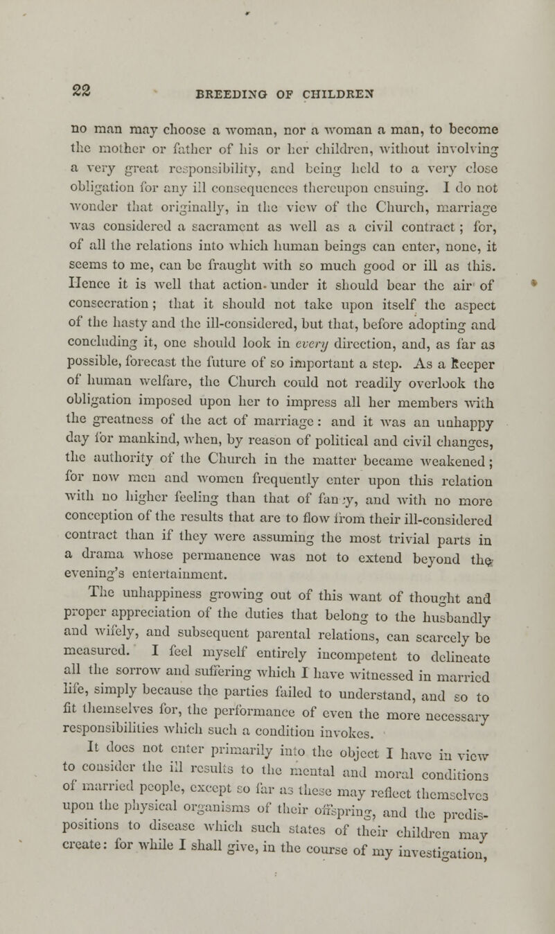 no man may choose a woman, nor a woman a man, to become the mother or father of his or her children, without involving a very great responsibility, and being held to a very close obligation for any ill consequences thereupon ensuing. I do not wonder that originally, in the vieAv of the Church, marriage was considered a sacrament as well as a civil contract ; for, of all the relations into which human beings can enter, none, it seems to me, can be fraught with so much good or ill as this. Hence it is well that action, under it should bear the air of consecration; that it should not take upon itself the aspect of the hasty and the ill-considered, but that, before adopting and concluding it, one should look in every direction, and, as far as possible, forecast the future of so important a step. As a Keeper of human welfare, the Church could not readily overlook the obligation imposed upon her to impress all her members with the greatness of the act of marriage: and it was an unhappy day for mankind, when, by reason of political and civil changes, the authority of the Church in the matter became weakened; for now men and women frequently enter upon this relation with no higher feeling than that of fan-jy, and with no more conception of the results that are to flow from their ill-considered contract than if they were assuming the most trivial parts in a drama whose permanence was not to extend beyond the evening's entertainment. The unhappiness growing out of this want of thought and proper appreciation of the duties that belong to the husbandly and wifely, and subsequent parental relations, can scarcely be measured. I feel myself entirely incompetent to delineate all the sorrow and suffering which I have witnessed in married life, simply because the parties failed to understand, and so to fit themselves for, the performance of even the more necessary responsibilities which such a condition invokes. It docs not enter primarily into the object I have in view to consider the ill results to the mental and moral conditions of married people, except so far as these may reflect themselves upon the physical organisms of their offspring, and the predis- positions to disease which such states of their children may create: for while I shall give, in the course of my investigation