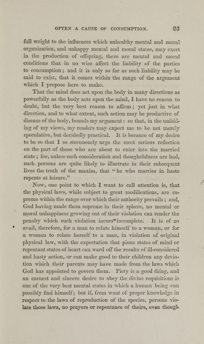full weight to the influences which unhealthy mental and moral organization, and unhappy mental and moral states, may exert in the production of offspring, there are mental and moral conditions that in no wise affect the liability of the parties to consumption ; and it is only so far as such liability may be said to exist, that it comes within the range of the argument which I propose here to make. That the mind does act upon the body in many directions as powerfully as the body acts upon the mind, I have no reason to doubt, but the very best reason to affirm ; yet just in what direction, and to what extent, such action may be productive of disease of the body, bounds my argument: so that, in the unfold- ing of my views, my readers may expect me to be not merely speculative, but decidedly practical. It is because of my desire to be so that I so strenuously urge the most serious reflection on the part of those who are about to enter into the married state ; for, unless such consideration and thoughtfulness are had, such persons are quite likely to illustrate in their subsequent lives the truth of the maxim, that  he who marries in haste repents at leisure. Now, one point to which I want to call attention is, that the physical laws, while subject to great modifications, arc su- preme within the range over which their authority prevails ; and, God having made them supreme in their sphere, no mental or moral unhappiness growing out of their violation can render the penalty Avhich such violation incurs*incomplete. It is of no avail, therefore, for a man to relate himself to a woman, or for a woman to relate herself to a man, in violation of original physical law, with the expectation that pious states of mind or repentant states of heart can ward off the results of ill-considered and hasty action, or can make good to their children any devia- tion which their parents may have made from the laws which God has appointed to govern them. Piety is a good thing, and an earnest and sincere desire to obey the divine requisitions is one of the very best mental states in which a human being can possibly find himself; but if, from want of proper knowledge in respect to the laws of reproduction of the species, persons vio- late those laws, no prayers or repentance of theirs, even though