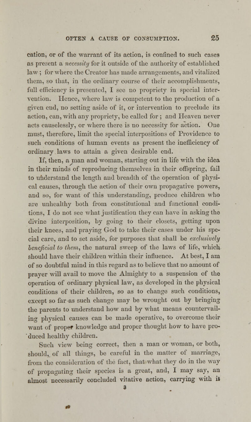 cation, or of the warrant of its action, is confined to such cases as present a necessity for it outside of the authority of established law ; for where the Creator has made arrangements, and vitalized them, so that, in the ordinary course of their accomplishments, full efficiency is presented, I see no propriety in special inter- vention. Hence, where law is competent to the production of a given cud, no setting aside of it, or intervention to preclude its action, can, with any propriety, be called for ; and Heaven never acts causelessly, or where there is no necessity for action. One must, therefore, limit the special interpositions of Providence to such conditions of human events as present the inefficiency of ordinary. laws to attain a given desirable end. If, then, a man and woman, starting out in life with the idea in their minds of reproducing themselves in their offspring, fail to understand the length and breadth of the operation of physi- cal causes, through the action of their own propagative powers, and so, for Avant of this understanding, produce children who are unhealthy both from constitutional and functional condi- tions, I do not see what justification they can have in asking the divine interposition, by going to their closets, getting upon their knees, and praying God to take their cases under his spe- cial care, and to set aside, for purposes that shall be exclusively beneficial to them, the natural sweep of the laws of life, which should have their children within their influence. At best, I am of so doubtful mind in this regard as to believe that no amount of prayer will avail to move the Almighty to a suspension of the operation of ordinary physical law, as developed in the physical conditions of their children, so as to change such conditions, except so far as such change may be wrought out by bringing the parents to understand how and by what means countervail- ing physical causes can be made operative, to overcome their want of prope* knowledge and proper thought how to have pro- 'duced healthy children. Such view being correct, then a man or woman, or both, should,, of all things, be careful in the matter of marriage, from the consideration of the fact, that what they do in the way of propagating their species is a great, and, I may say, an almost necessarily concluded vitative action, carrying with it 3