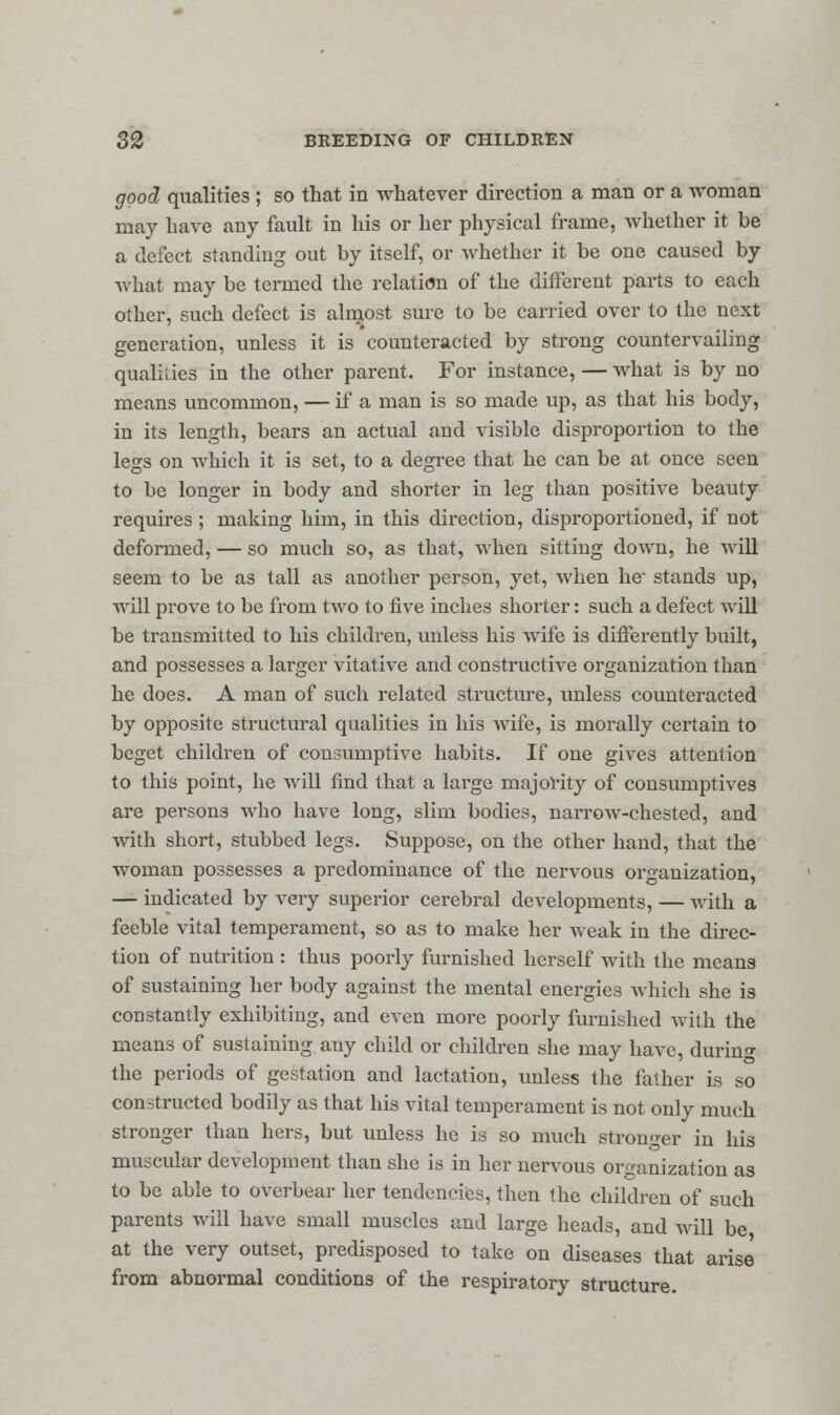 good qualities ; so that in whatever direction a man or a woman may have any fault in his or her physical frame, whether it be a defect standing out by itself, or whether it be one caused by what may be termed the relation of the different parts to each other, such defect is alnjost sure to be carried over to the next generation, unless it is counteracted by strong countervailing qualities in the other parent. For instance, — what is by no means uncommon, — if a man is so made up, as that his body, in its length, bears an actual and visible disproportion to the legs on which it is set, to a degree that he can be at once seen to be longer in body and shorter in leg than positive beauty requires; making him, in this direction, disproportioned, if not deformed, — so much so, as that, when sitting down, he will seem to be as tall as another person, yet, when he- stands up, will prove to be from two to five inches shorter: such a defect will be transmitted to his children, unless his wife is differently built, and possesses a larger vitative and constructive organization than he does. A man of such related structure, unless countei'acted by opposite structural qualities in his wife, is morally certain to beget children of consumptive habits. If one gives attention to this point, he will find that a large majority of consumptives are persons who have long, slim bodies, narrow-chested, and with short, stubbed legs. Suppose, on the other hand, that the woman possesses a predominance of the nervous organization, — indicated by very superior cerebral developments, — with a feeble vital temperament, so as to make her weak in the direc- tion of nutrition : thus poorly furnished herself with the means of sustaining her body against the mental energies which she is constantly exhibiting, and even more poorly furnished with the means of sustaining, any child or children she may have, during the periods of gestation and lactation, unless the father is so constructed bodily as that his vital temperament is not only much stronger than hers, but unless he is so much stronger in his muscular development than she is in her nervous organization as to be able to overbear her tendencies, then the children of such parents will have small muscles and large heads, and will be at the very outset, predisposed to take on diseases that arise from abnormal conditions of the respiratory structure.