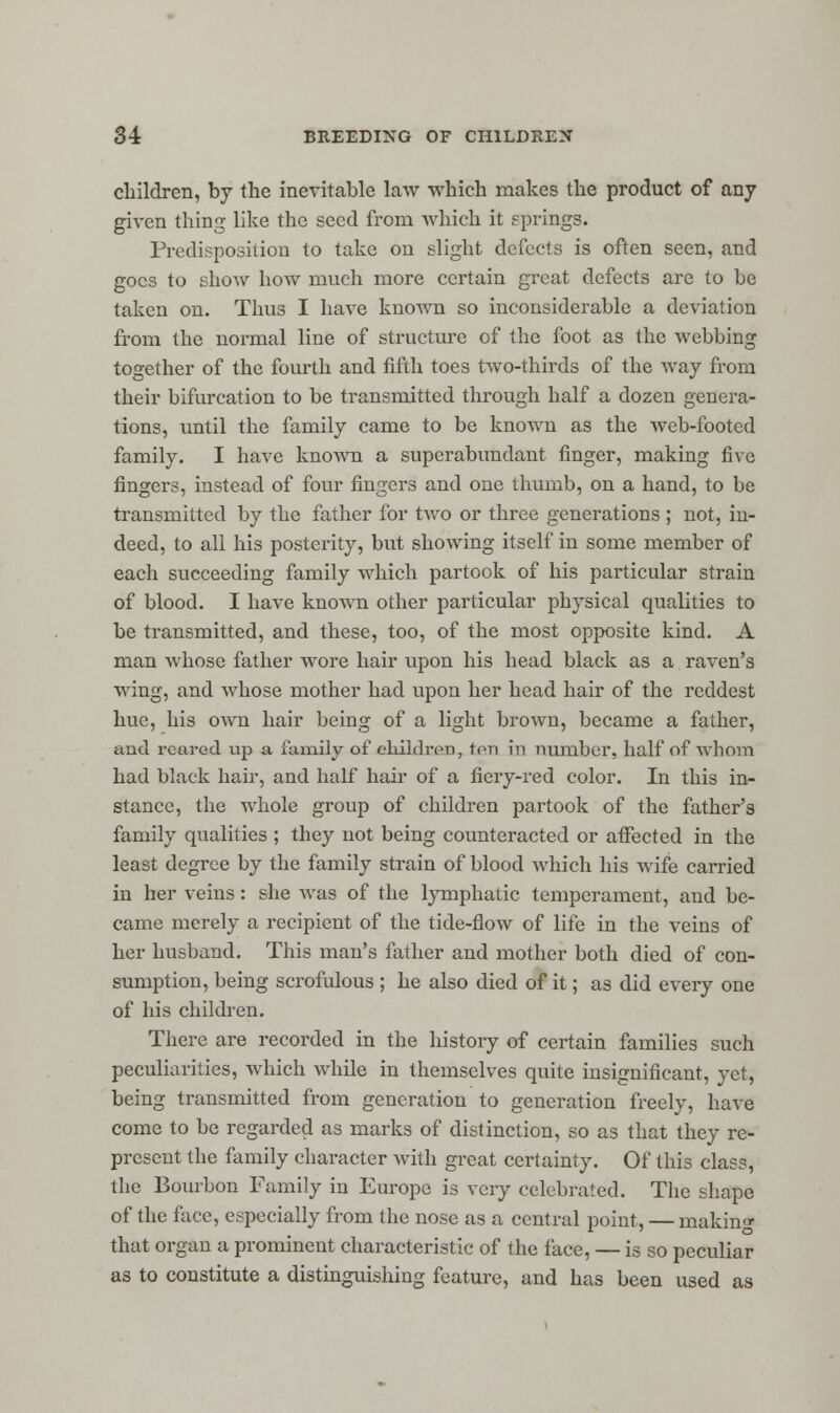 children, by the inevitable law which makes the product of any given thing like the seed from which it springs. Predisposition to take on slight defects is often seen, and goes to show how much more certain great defects are to be taken on. Thus I have known so inconsiderable a deviation from the normal line of structure of the foot as the webbing together of the fourth and fifth toes two-thirds of the way from their bifurcation to be transmitted through half a dozen genera- tions, until the family came to be known as the web-footed family. I have known a superabundant finger, making five fingers, instead of four fingers and one thumb, on a hand, to be transmitted by the father for two or three generations; not, in- deed, to all his posterity, but showing itself in some member of each succeeding family which partook of his particular strain of blood. I have known other particular physical qualities to be transmitted, and these, too, of the most opposite kind. A man whose father wore hair upon his head black as a raven's wing, and whose mother had upon her head hair of the reddest hue, his own hair being of a light brown, became a father, ami reared up a family of children, ton in number, half of whom had black hair, and half hair of a fiery-red color. In this in- stance, the whole group of children partook of the father's family qualities ; they not being counteracted or affected in the least degree by the family strain of blood which his Avife carried in her veins: she was of the lymphatic temperament, and be- came merely a recipient of the tide-flow of life in the veins of her husband. This man's father and mother both died of con- sumption, being scrofulous ; he also died of it; as did every one of his children. There are recorded in the history of certain families such peculiarities, which while in themselves quite insignificant, yet, being transmitted from generation to generation freely, have come to be regarded as marks of distinction, so as that they re- present the family character with great certainty. Of this class, the Bourbon Family in Europe is very celebrated. The shape of the face, especially from the nose as a central point, — making that organ a prominent characteristic of the face, — is so peculiar as to constitute a distinguishing feature, and has been used as