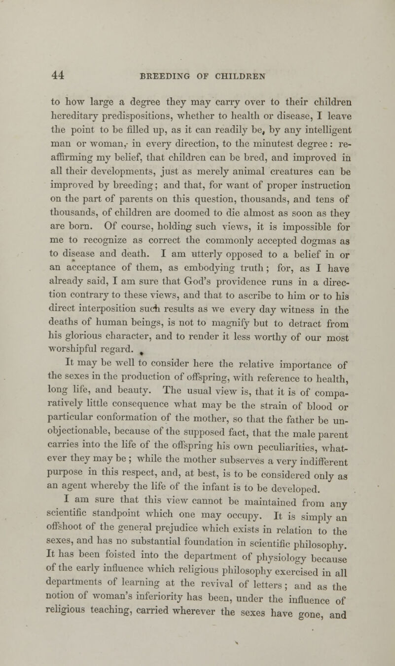 to how large a degree they may cany over to their children hereditary predispositions, whether to health or disease, I leave the point to be filled up, as it can readily be, by any intelligent man or woman,- in every direction, to the minutest degree : re- affirming my belief, that children can be bred, and improved in all then developments, just as merely animal creatures can be improved by breeding; and that, for want of proper instruction on the part of parents on this question, thousands, and tens of thousands, of children are doomed to die almost as soon as they are born. Of course, holding such views, it is impossible for me to recognize as correct the commonly accepted dogmas as to disease and death. I am utterly opposed to a belief in or an acceptance of them, as embodying truth; for, as I have already said, I am sure that God's providence runs in a direc- tion contrary to these views, and that to ascribe to him or to his direct interposition such results as we every day witness in the deaths of human beings, is not to magnify but to detract from his glorious character, and to render it less worthy of our most worshipful regard. , It may be well to consider here the relative importance of the sexes in the production of offspring, with reference to health, long life, and beauty. The usual view is, that it is of compa- ratively little consequence what may be the strain of blood or particular conformation of the mother, so that the father be un- objectionable, because of the supposed fact, that the male parent carries into the life of the offspring his own peculiarities, Avhat- ever they may be ; while the mother subserves a very indifferent purpose in this respect, and, at best, is to be considered only as an agent whereby the life of the infant is to be developed. I am sure that this view cannot be maintained from any scientific standpoint which one may occupy. It is simply an offshoot of the general prejudice which exists in relation to the sexes, and has no substantial foundation in scientific philosophy. It has been foisted into the department of physiology because of the early influence which religious philosophy exercised in all departments of learning at the revival of letters; and as the notion of woman's inferiority has been, under the influence of religious teaching, carried wherever the sexes have gone, and