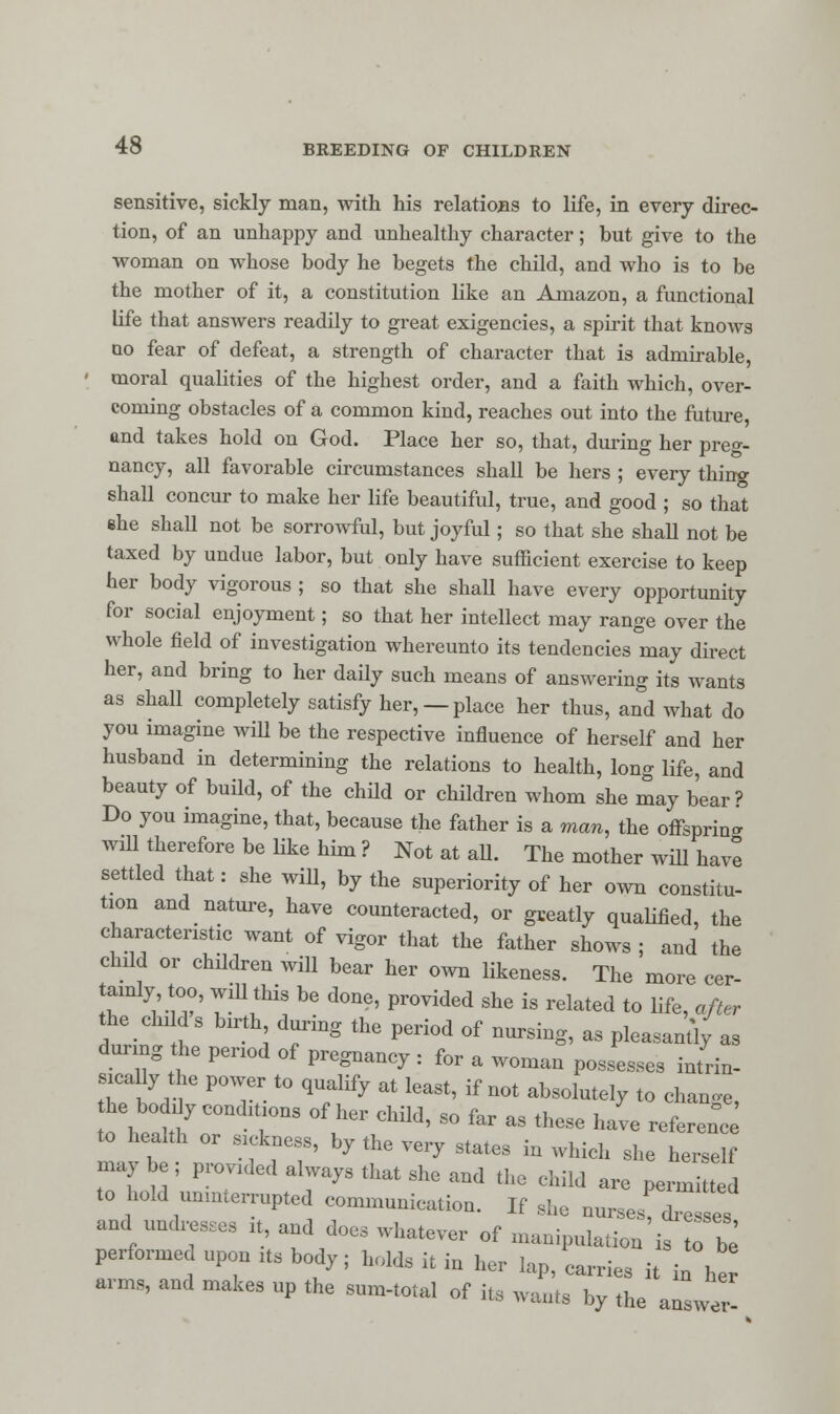 sensitive, sickly man, with his relations to life, in every direc- tion, of an unhappy and unhealthy character; but give to the woman on whose body he begets the child, and who is to be the mother of it, a constitution like an Amazon, a functional life that ansAvers readily to great exigencies, a spirit that knows oo fear of defeat, a strength of character that is admirable, moral qualities of the highest order, and a faith which, over- coming obstacles of a common kind, reaches out into the future, and takes hold on God. Place her so, that, during her preg- nancy, all favorable circumstances shall be hers ; every thing shall concur to make her life beautiful, true, and good ; so that ehe shall not be sorrowful, but joyful; so that she shall not be taxed by undue labor, but only have sufficient exercise to keep her body vigorous ; so that she shall have every opportunity for social enjoyment; so that her intellect may range over the whole field of investigation whereunto its tendencies may direct her, and bring to her daily such means of answering its wants as shall completely satisfy her, —place her thus, and what do you imagine will be the respective influence of herself and her husband in determining the relations to health, lorn* life and beauty of build, of the child or children whom she may bear? Do you imagine, that, because the father is a man, the offspring will therefore be like him? Not at all. The mother will have settled that: she will, by the superiority of her own constitu- tion and nature, have counteracted, or greatly qualified, the characteristic want of vigor that the father shows ; and the child or children will bear her own likeness. The more cer- tainly too, will this be done, provided she is related to life, after the chiIds birth during the period of nursing, as pleasantly as during he period of pregnancy : for a woman possesses intrin- sically the power to qualify at least, if not absolutely to change, he boddy conditions of her child, so far as tl.se have referene to health or stckness, by the very states in which she herself maybe; provided always that she and the child are penned to hold unmierrupted communication. If she nurses dies and undresses it, and does whatever of manipulation is Z be' performed upon its body; holds it in her lap, carries it in her arms, and makes up the snm-total of it, wants by the answer