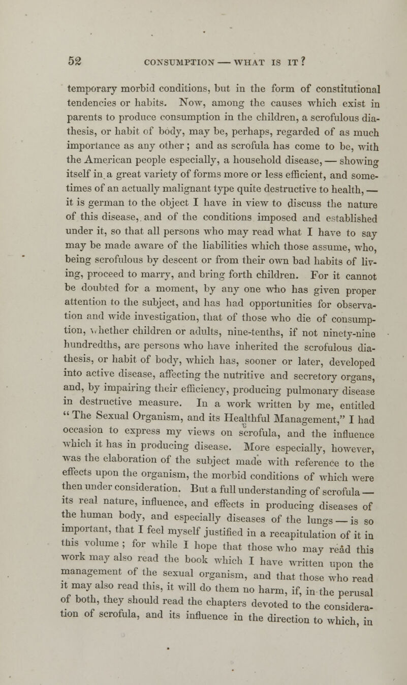 temporary morbid conditions, but in the form of constitutional tendencies or habits. Now, among the causes which exist in parents to produce consumption in the children, a scrofulous dia- thesis, or habit of body, may be, perhaps, regarded of as much importance as any other ; and as scrofula has come to be, with the American people especially, a household disease, — showing itself in. a great variety of forms more or less efficient, and some- times of an actually malignant type quite destructive to health, — it is german to the object I have in view to discuss the nature of this disease,, and of the conditions imposed and established under it, so that all persons who may read what I have to say may be made aware of the liabilities which those assume, who, being scrofulous by descent or from their own bad habits of liv- ing, proceed to marry, and bring forth children. For it cannot be doubted for a moment, by any one who has given proper attention to the subject, and has had opportunities for observa- tion and wide investigation, that of those who die of consump- tion, -whether children or adults, nine-tenths, if not ninety-nine hundredths, are persons who have inherited the scrofulous dia- thesis, or habit of body, which has, sooner or later, developed into active disease, affecting the nutritive and secretory organs, and, by impairing their efficiency, producing pulmonary disease in destructive measure. In a work written by me, entitled  The Sexual Organism, and its Healthful Management, I had occasion to express my views on scrofula, and the influence which it has in producing disease. More especially, however, was the elaboration of the subject made with reference to the effects upon the organism, the morbid conditions of which were then under consideration. But a full understanding of scrofula — its real nature, influence, and effects in producing diseases of the human body, and especially diseases of the lun^s —is so important, that I feel myself justified in a recapitulation of it in this volume; for while I hope that those who may read this work may also read the book which I have written upon the management of the sexual organism, and that those who read it may also read this, it will do them no harm, if, in the perusal of both, they should read the chapters devoted to the considera- tion of scrofula, and its influence in the direction to which in