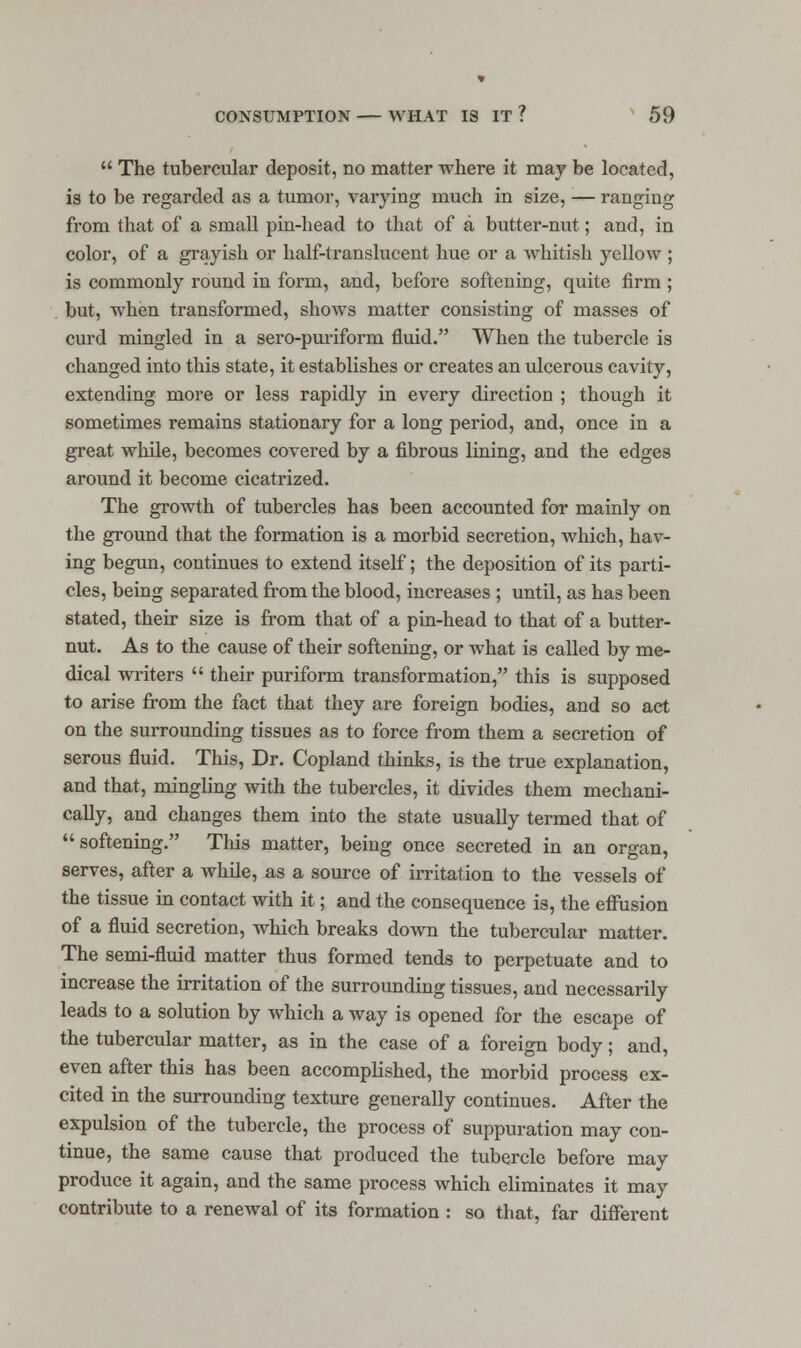  The tubercular deposit, no matter where it may be located, is to be regarded as a tumor, varying much in size, — ranging from that of a small pin-head to that of a butter-nut; and, in color, of a grayish or half-translucent hue or a whitish yellow ; is commonly round in form, and, before softening, quite firm ; but, when transformed, shows matter consisting of masses of curd mingled in a sero-puriform fluid. When the tubercle is changed into this state, it establishes or creates an ulcerous cavity, extending more or less rapidly in every direction ; though it sometimes remains stationary for a long period, and, once in a great while, becomes covered by a fibrous lining, and the edges around it become cicatrized. The growth of tubercles has been accounted for mainly on the ground that the formation is a morbid secretion, which, hav- ing begun, continues to extend itself; the deposition of its parti- cles, being separated from the blood, increases ; until, as has been stated, their size is from that of a pin-head to that of a butter- nut. As to the cause of their softening, or what is called by me- dical writers  their puriform transformation, this is supposed to arise from the fact that they are foreign bodies, and so act on the surrounding tissues as to force from them a secretion of serous fluid. This, Dr. Copland thinks, is the true explanation, and that, mingling with the tubercles, it divides them mechani- cally, and changes them into the state usually termed that of softening. This matter, being once secreted in an organ, serves, after a while, as a source of irritation to the vessels of the tissue in contact with it; and the consequence is, the effusion of a fluid secretion, which breaks down the tubercular matter. The semi-fluid matter thus formed tends to perpetuate and to increase the irritation of the surrounding tissues, and necessarily leads to a solution by which a way is opened for the escape of the tubercular matter, as in the case of a foreign body; and, even after this has been accomplished, the morbid process ex- cited in the surrounding texture generally continues. After the expulsion of the tubercle, the process of suppuration may con- tinue, the same cause that produced the tubercle before may produce it again, and the same process which eliminates it may contribute to a renewal of its formation : so that, far different