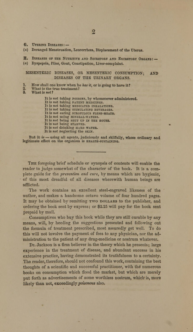 0. Uterine Diseases: — (a) Deranged Menstruation, Leucorrhoea, Displacement of the Uterus. H. Diseases op the Nutritive and Secretort and Excretory Organs: — (a) Dyspepsia, Piles, Gout, Constipation, Liver-complaint. MESENTERIC DISEASES, OR MESENTERIC CONSUMPTION; AND DISEASES OF THE URINARY ORGANS. 1. How shall one know when he has it, or is going to have it? 2. What is the true treatment? 3. What is not! It is not taking poisons, hy whomsoever administered. It is not taking patent medicines. It is not taking medicated inhalations. It is not taking stimulating beverages. It is not eating scrofulous flesh-meats. It is not using mineral-waters. It is not heing shut up in the house. It is not being starved. It is not drinking hard water. It is not neglecting the skin. But it is — using all agents, judiciously and skilfully, whose ordinary and legitimate effect on the organism is health-sustaining. Tiie foregoing brief schedule or synopsis of contents will enable the reader to judge somewhat of the character of the book. It is a com- plete guide for the prevention and cure, by means which are hygienic, of this most dreadful of all diseases wherewith human beings are afflicted. The work contains an excellent steel-engraved likeness of the author, and makes a handsome octavo volume of four hundred pages. It may be obtained by remitting two dollars to the publisher, and ordering the book sent by express; or $2.25 will pay for the book sent prepaid by mail. Consumptives who buy this book while they are still curable by any means, will, by heeding the suggestions presented and following out the formula of treatment prescribed, most assuredly get well. To do this will not involve the payment of fees to any physician, nor the ad- ministration to the patient of any drug-medicine or nostrum whatever. Dr. Jackson is a firm believer in the theory which he presents; large experience in the treatment of disease, and abundant success in his extensive practice, having demonstrated its truthfulness to a certainty. The reader, therefore, should not confound this work, containing the best thoughts of a scientific and successful practitioner, with the numerous books on consumption which flood the market, but which are merely put forth as advertisements of some worthless nostrum, which is, more likely than not, exceedingly poisonous also.