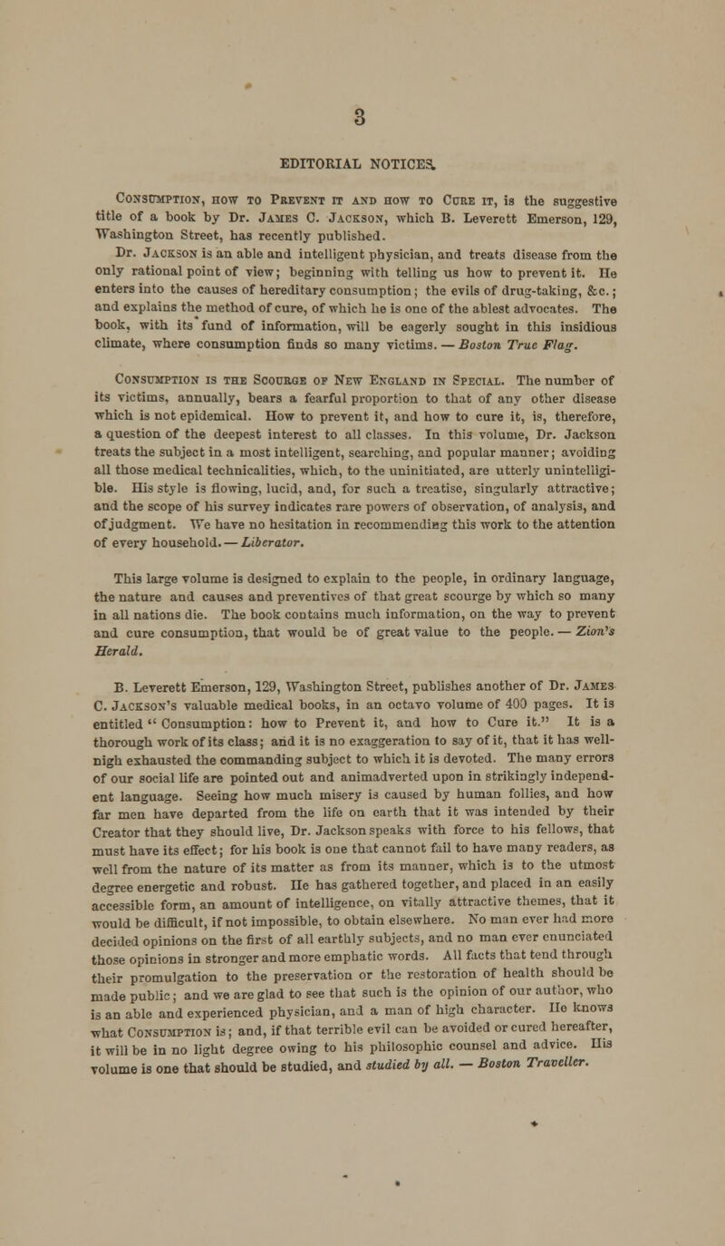 Consumption, how to Prevent it and how to Core it, is the suggestive title of a book by Dr. James C. Jackson, which B. Leverett Emerson, 129, Washington Street, has recently published. Dr. Jackson is an able and intelligent physician, and treats disease from the only rational point of view; beginning with telling us how to prevent it. He enters into the causes of hereditary consumption; the evils of drug-taking, &c. ; and explains the method of cure, of which he is one of the ablest advocates. The book, with its fund of information, will be eagerly sought in this insidious climate, where consumption finds so many victims. — Boston True Flag. Consumption is the Scourge op New England in Special. The number of its victims, annually, bears a fearful proportion to that of any other disease which is not epidemical. How to prevent it, and how to cure it, is, therefore, a question of the deepest interest to all classes. In this volume, Dr. Jackson treats the subject in a most intelligent, searching, and popular manner; avoiding all those medical technicalities, which, to the uninitiated, are utterly unintelligi- ble. His style is flowing, lucid, and, for such a treatise, singularly attractive; and the scope of his survey indicates rare powers of observation, of analysis, and of judgment. We have no hesitation in recommendieg this work to the attention of every household. — Liberator. This large volume is designed to explain to the people, in ordinary language, the nature and causes and preventives of that great scourge by which so many in all nations die. The book contains much information, on the way to prevent and cure consumption, that would be of great value to the people. — ZiorVs Herald. B. Leverett Emerson, 129, Washington Street, publishes another of Dr. James C. Jackson's valuable medical books, in an octavo volume of 400 pages. It is entitled  Consumption: how to Prevent it, and how to Cure it. It is a thorough work of its class; and it is no exaggeration to say of it, that it has well- nigh exhausted the commanding subject to which it is devoted. The many errors of our social life are pointed out and animadverted upon in strikingly independ- ent language. Seeing how much misery is caused by human follies, and how far men have departed from the life on earth that it was intended by their Creator that they should live, Dr. Jackson speaks with force to his fellows, that must have its effect; for his book is one that cannot fail to have many readers, as well from the nature of its matter as from its manner, which i3 to the utmost degree energetic and robust. He has gathered together, and placed in an easily accessible form, an amount of intelligence, on vitally attractive themes, that it would be difficult, if not impossible, to obtain elsewhere. No man ever had more decided opinions on the first of all earthly subjects, and no man ever enunciated those opinions in stronger and more emphatic words. All facts that tend through their promulgation to the preservation or the restoration of health should bo made public; and we are glad to see that such is the opinion of our author, who is an able and experienced physician, and a man of high character. lie knows what Consumption is; and, if that terrible evil can be avoided or cured hereafter, it will be in no light degree owing to his philosophic counsel and advice. His volume is one that should be studied, and studied by all. — Boston Traveller.