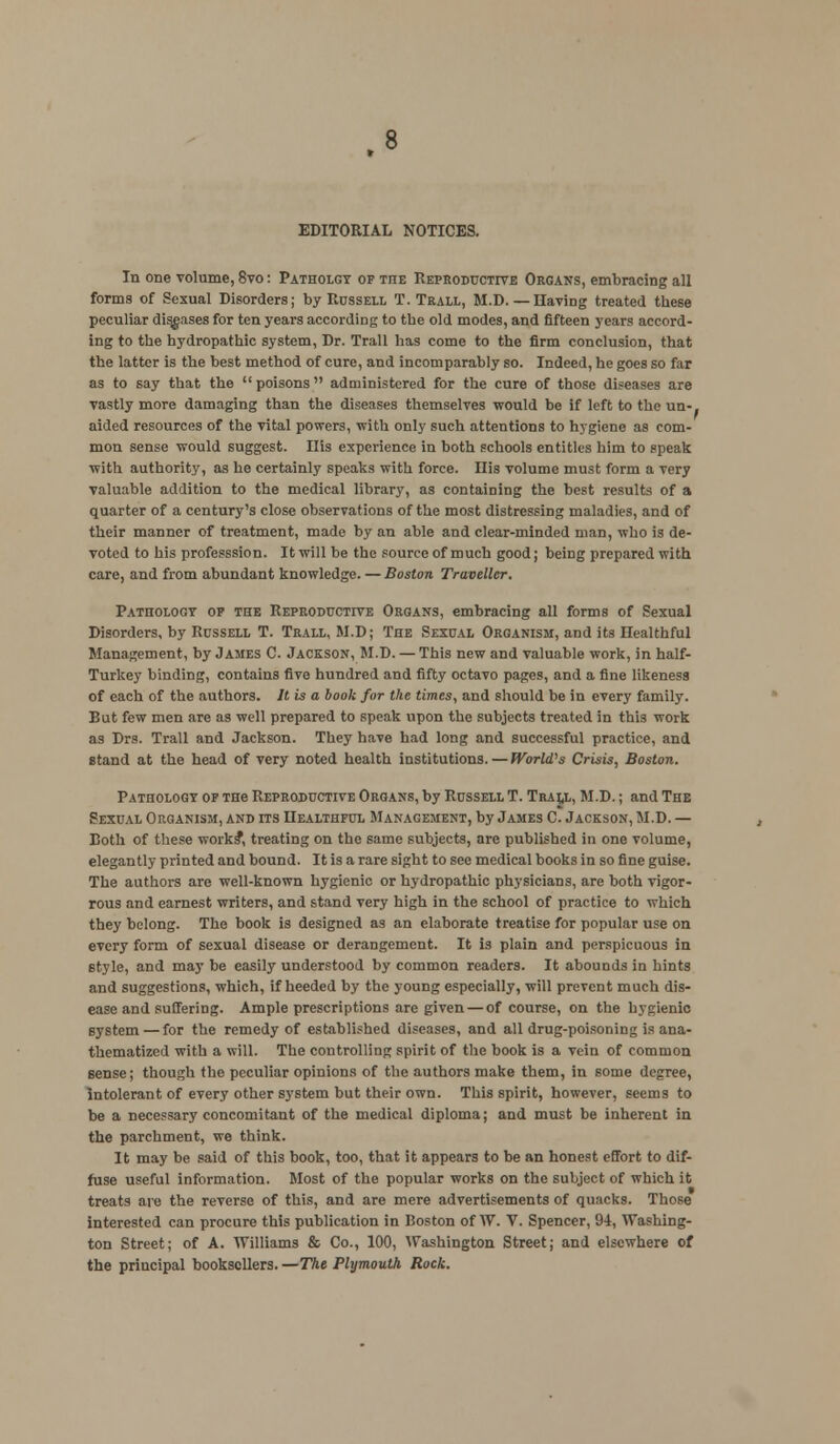 In one volume, 8vo: Patholgy op tiie Reproductive Organs, embracing all forms of Sexual Disorders; by Rcssell T. Trall, M.D. — Having treated these peculiar diseases for ten years according to the old modes, and fifteen years accord- ing to the hydropathic system, Dr. Trail has come to the firm conclusion, that the latter is the best method of cure, and incomparably so. Indeed, he goes so far as to say that the  poisons  administered for the cure of those diseases are vastly more damaging than the diseases themselves would be if left to the un-. aided resources of the vital powers, with only such attentions to hygiene as com- mon sense would suggest. Ills experience in both schools entitles him to speak with authority, as he certainly speaks with force. Ilis volume must form a very valuable addition to the medical library, as containing the best results of a quarter of a century's close observations of the most distressing maladies, and of their manner of treatment, made by an able and clear-minded man, who is de- voted to his professsion. It will be the source of much good; being prepared with care, and from abundant knowledge. — Boston Traveller. Pathology op the Reproductive Organs, embracing all forms of Sexual Disorders, by Russell T. Trall, M.D; The Sexual Organism, and its Ilealthful Management, by James C. Jackson, M.D. — This new and valuable work, in half- Turkey binding, contains five hundred and fifty octavo pages, and a fine likeness of each of the authors. It is a book for the times, and should be in every family. But few men are as well prepared to speak upon the subjects treated in this work as Drs. Trall and Jackson. They have had long and successful practice, and stand at the head of very noted health institutions.—World? s Crisis, Boston. Pathology op THe Reproductive Organs, by Russell T. Tralj,, M.D.; and The Sexual Organism, and its Healthful Management, by James C. Jackson, M.D. — Both of these works*, treating on the same subjects, are published in one volume, elegantly printed and bound. It is a rare sight to see medical books in so fine guise. The authors are well-known hygienic or hydropathic physicians, are both vigor- rous and earnest writers, and stand very high in the school of practice to which they belong. The book is designed as an elaborate treatise for popular use on every form of sexual disease or derangement. It is plain and perspicuous in Btyle, and may be easily understood by common readers. It abounds in hints and suggestions, which, if heeded by the young especially, will prevent much dis- ease and suffering. Ample prescriptions are given — of course, on the hygienic system — for the remedy of established diseases, and all drug-poisoning is ana- thematized with a will. The controlling spirit of the book is a vein of common sense; though the peculiar opinions of the authors make them, in some degree, intolerant of every other system but their own. This spirit, however, seems to be a necessary concomitant of the medical diploma; and must be inherent in the parchment, we think. It may be said of this book, too, that it appears to be an honest effort to dif- fuse useful information. Most of the popular works on the subject of which it treats are the reverse of this, and are mere advertisements of quacks. Those interested can procure this publication in Boston of W. V. Spencer, 94, Washing- ton Street; of A. Williams & Co., 100, Washington Street; and elsewhere of the principal booksellers.—The Plymouth Rock.