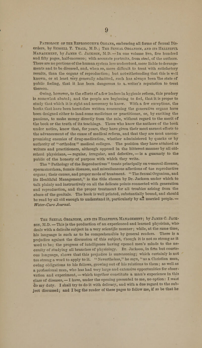 Pathology op the Reproductive Organs, embracing all forms of Sexual Dis- orders, by Russell T. Trall, M.D.; The Sexual Organism, and its Healthful Management, by James C. Jackson, M.D.—la one volume 8vo, five hundred and fifty pages, half-morocco; with accurate portraits, from steel, of the authors. There are no portions of the human system less understood, more liable to derange- ments and to be diseased, and, when so, more difficult to treat with satisfactory results, than the organs of reproduction; but notwithstanding that this is will known, or at least very generally admitted, such has always been the state of public feeling, that it has been dangerous to a writer's reputation to treat thereon. Owing, however, to the efforts of a few leaders in hygienic reform, this prudery is somewhat abated; and the people are beginning to feel, that it is proper to study that which it is right aud necessary to know. With a few exceptions, the books that have been heretofore written concerning the generative organs have been designed either to laud some medicines or practitioner, or, by exciting the passions, to make money directly from the sale, without regard to the merit of the book or the truth of its teachings. Those who know the authors of the book under notice, know that, for years, they have given their most earnest efforts to the advancement of the cause of medical reform, and that they are most uncom- promising enemies of drug-medication, whether administered by quacks or by authority of orthodox medical colleges. The position they have attained as writers and practitioners, although opposed in the bitterest manner by all old- school physicians, — regular, irregular, and defective, — is a guaranty to the public of the honesty of purpose with which they write. The  Pathology of the Reproductives  treats principally on Tsnercal diseases, spermatorrhoea, female diseases, and miscellaneous affections of toe reproductive organs; their causes, and proper mode of treatment. The Sexual Organism, and its Healthful Management, is the title chosen by Dr. Jackson under which to talk plainly and instructively on all the delicate points connected with generation and reproduction, and the proper treatment for all troubles arising from the abuse of the genitals. The book is well printed, substantially bound, and should be read by all old enough to understand it, particularly by aft married people. — Water-Cure Journal. The Sexual Organism, and its Healthful Management ; by James C. Jack- son, M.D. — This is the production of an experienced and learned physician, who deals with a delicate subject in a very scientific manner; while, at the same time, his language is such as to be comprehensible by general readers. There is a prejudice against the discussion of this subject, though it is not so strong as it used to be; the progress of intelligence having opened men's minds to the ne- cessity of studying all branches of physiology. Dr. Jackson, in firtn but courte- ous language, shows that thi3 prejudice is unreasoning; which certainly is not too strong a word to apply to it.  Nevertheless, he says,  as a Christian man, owing obligations to his fellows, growing out of his relations to them; as well as a professional man, who has had very large and extensive opportunities for obser- vation and experiment,—which together constitute a man's experience in this class of diseases, — I have, under the opening presented to me, no option: I must do my duty. I shall try to do it with delicacy, and with a due regard to the sub- ject discussed; and I beg the reader of these pages to follow me, if so be that he