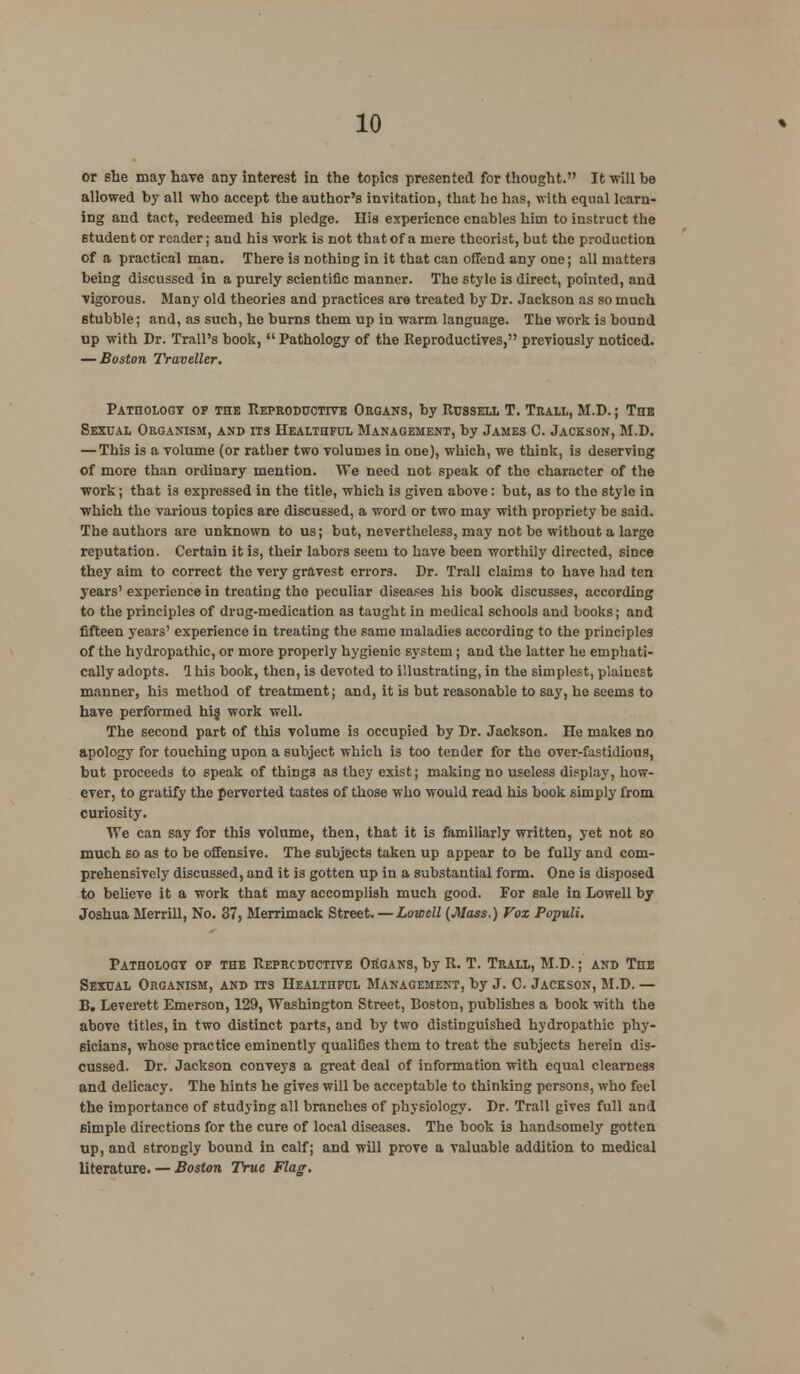 or she may have any interest in the topics presented for thought. It will be allowed by all who accept the author's invitation, that he has, with equal learn- ing and tact, redeemed his pledge. His experience enables him to instruct the student or reader; and his work is not that of a mere theorist, but the production of a practical man. There is nothing in it that can offend any one; all matters being discussed in a purely scientific manner. The style is direct, pointed, and vigorous. Many old theories and practices are treated by Dr. Jackson as so much stubble; and, as such, he burns them up in warm language. The work is bound up with Dr. Trail's book,  Pathology of the Reproductives, previously noticed. — Boston Traveller. Pathology of the Reproductive Organs, by Russell T. Trall, M.D.; The Sexual Organism, and its Healthful Management, by James C. Jackson, M.D. — This is a volume (or rather two volumes in one), which, we think, is deserving of more than ordinary mention. We need not speak of the character of the work; that is expressed in. the title, which is given above: but, as to the style in ■which the various topics are discussed, a word or two may with propriety be said. The authors are unknown to us; but, nevertheless, may not be without a large reputation. Certain it is, their labors seem to have been worthily directed, since they aim to correct the very gravest errors. Dr. Trail claims to have had ten years' experience in treating the peculiar diseases his book discusses, according to the principles of drug-medication as taught in medical schools and books; and fifteen years' experience in treating the same maladies according to the principles of the hydropathic, or more properly hygienic system; and the latter he emphati- cally adopts. 1 his book, then, is devoted to illustrating, in the simplest, plainest manner, his method of treatment; and, it is but reasonable to say, he seems to have performed hi§ work well. The second part of this volume is occupied by Dr. Jackson, ne makes no apology for touching upon a subject which is too tender for the over-fastidious, but proceeds to speak of thing3 as they exist; making no useless display, how- ever, to gratify the perverted tastes of those who would read his book simply from curiosity. We can say for this volume, then, that it is familiarly written, yet not so much so as to be offensive. The subjects taken up appear to be fully and com- prehensively discussed, and it is gotten up in a substantial form. One is disposed to believe it a work that may accomplish much good. For sale in Lowell by Joshua Merrill, No. 37, Merrimack Street. — Lowell (Mass.) Vox Populi. Pathology of the Reproductive Organs, by R. T. Trall, M.D.; and The Sexual Organism, and its Healthful Management, by J. C. Jackson, M.D. — B. Leverett Emerson, 129, Washington Street, Boston, publishes a book with the above titles, in two distinct parts, and by two distinguished hydropathic phy- sicians, whose practice eminently qualifies them to treat the subjects herein dis- cussed. Dr. Jackson conveys a great deal of information with equal clearness and delicacy. The hints he gives will be acceptable to thinking persons, who feel the importance of studying all branches of physiology. Dr. Trail gives full and simple directions for the cure of local diseases. The book is handsomely gotten up, and strongly bound in calf; and will prove a valuable addition to medical literature. — Boston True Flag.