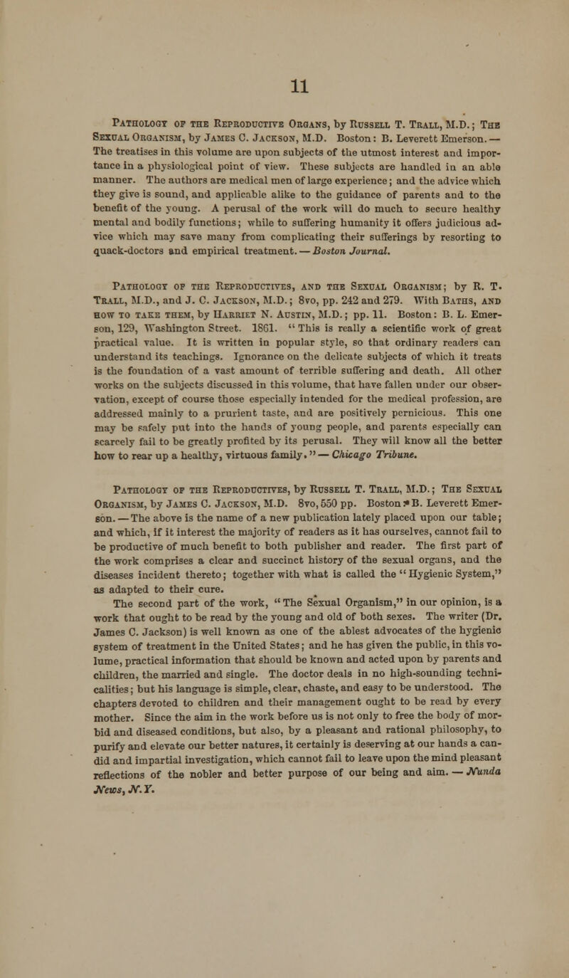 Pathology op the Reproductive Organs, by Russell T. Trall, M.D.; The Sexual Organism, by James 0. Jackson, M.D. Boston: B. Leverett Emerson. — The treatises in this volume are upon subjects of the utmost interest and impor- tance in a physiological point of view. These subjects are handled in an able manner. The authors are medical men of large experience j and the advice which they give is sound, and applicable alike to the guidance of parents and to the benefit of the young. A perusal of the work will do much to secure healthy mental and bodily functions; while to suffering humanity it offers judicious ad- vice which may save many from complicating their sufferings by resortiDg to quack-doctors and empirical treatment. — Boston Journal. Pathology op the Reproductives, and the Sexual Organism; by R. T. Trall, M.D., and J. C. Jackson, M.D.; 8vo, pp. 242 and 279. With Baths, and how to take them, by Harriet N. Austin, M.D.; pp. 11. Boston: B. L. Emer- son, 129, Washington Street. 18G1.  This is really a scientific work of great practical value. It is written in popular style, so that ordinary readers can understand its teachings. Ignorance on the delicate subjects of which it treats is the foundation of a vast amount of terrible suffering and death. All other works on the subjects discussed in this volume, that have fallen under our obser- vation, except of course those especially intended for the medical profession, are addressed mainly to a prurient taste, and are positively pernicious. This one may be safely put into the hands of young people, and parents especially can scarcely fail to be greatly profited by its perusal. They will know all the better how to rear up a healthy, virtuous family. — Chicago Tribune. Pathology of the Reproductives, by Russell T. Trall, M.D.; The Sexual Organism, by James C. Jackson, M.D. 8vo, 550 pp. Boston :• B. Leverett Emer- son.— The above is the name of a new publication lately placed upon our table; and which, if it interest the majority of readers as it has ourselves, cannot fail to be productive of much benefit to both publisher and reader. The first part of the work comprises a clear and succinct history of the sexual organs, and the diseases incident thereto; together with what is called the Hygienic System, as adapted to their cure. The second part of the work, The Sexual Organism, in our opinion, is a work that ought to be read by the young and old of both sexes. The writer (Dr. James C. Jackson) is well known as one of the ablest advocates of the hygienic system of treatment in the United States; and he has given the public, in this vo- lume, practical information that should be known and acted upon by parents and children, the married and single. The doctor deals in no high-sounding techni- calities ; but his language is simple, clear, chaste, and easy to be understood. The chapters devoted to children and their management ought to be read by every mother. Since the aim in the work before us is not only to free the body of mor- bid and diseased conditions, but also, by a pleasant and rational philosophy, to purify and elevate our better natures, it certainly is deserving at our hands a can- did and impartial investigation, which cannot fail to leave upon the mind pleasant reflections of the nobler and better purpose of our being and aim. — JVunda JVnw.JV.r.