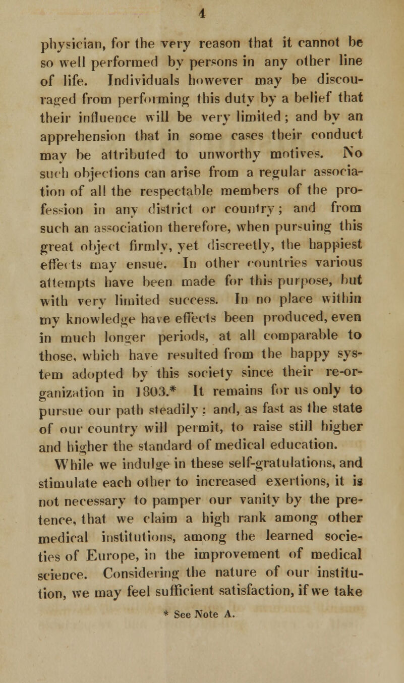 physician, for the very reason that it cannot be so well performed by persons in any other line of life. Individuals however may be discou- raged from performing this duty by a belief that their influence will be very limited; and by an apprehension that in some cases their conduct may be attributed to unworthy motives. IS'o such objections can arise from a regular associa- tion of all the respectable members of the pro- fession in any district or country; and from such an association therefore, when pursuing this great object firmly, yet discreetly, the happiest effe( ts may ensue. In other countries various attempts have been made for this purpose, but with very limited success. In no place within my knowledge have effects been produced, even in much longer periods, at all comparable to those, which have resulted from the happy sys- tem adopted by this society since their re-or- ganization in 1803.* It remains for us only to pursue our path steadily: and, as fast as the state of our country will permit, to raise still higher and higher the standard of medical education. While we indulge in these self-gratulations, and stimulate each other to increased exertions, it is not necessary to pamper our vanity by the pre- tence, that we claim a high rank among other medical institutions, among the learned socie- ties of Europe, in the improvement of medical science. Considering the nature of our institu- tion, we may feel sufficient satisfaction, if we take