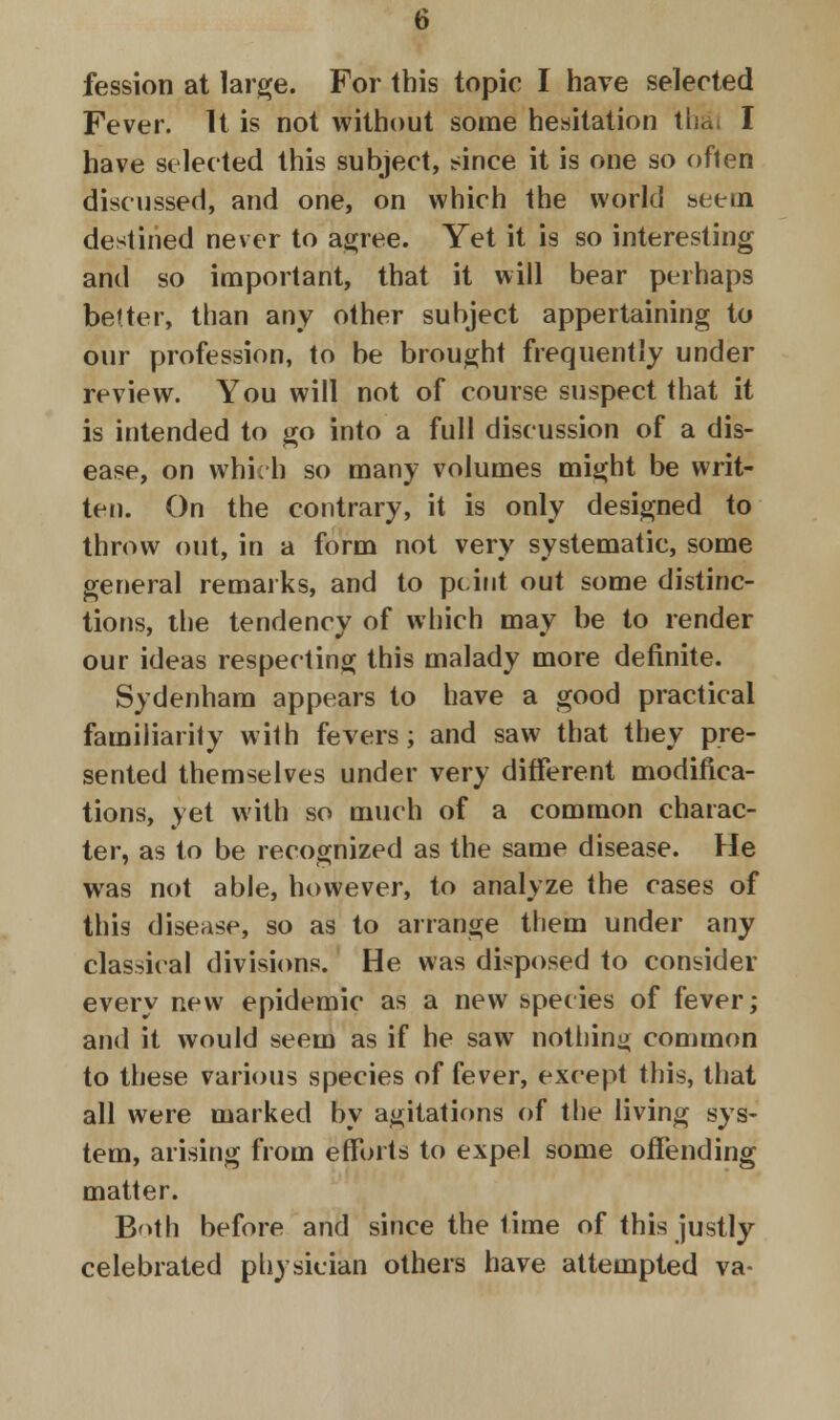 fession at large. For this topic I have selected Fever. It is not without some hesitation thai I have selected this subject, since it is one so often discussed, and one, on which the world seeui destined never to agree. Yet it is so interesting and so important, that it will bear perhaps better, than any other subject appertaining to our profession, to be brought frequently under review. You will not of course suspect that it is intended to go into a full discussion of a dis- ease, on which so many volumes might be writ- ten. On the contrary, it is only designed to throw out, in a form not very systematic, some general remarks, and to pcint out some distinc- tions, the tendency of which may be to render our ideas respecting this malady more definite. Sydenham appears to have a good practical familiarity with fevers; and saw that they pre- sented themselves under very different modifica- tions, yet with so much of a common charac- ter, as to be recognized as the same disease. He was not able, however, to analyze the cases of this disease, so as to arrange them under any classical divisions. He was disposed to consider every new epidemic as a new species of fever; and it would seem as if he saw nothing common to these various species of fever, except this, that all were marked by agitations of the living sys- tem, arising from efforts to expel some offending matter. B'>th before and since the time of this justly celebrated physician others have attempted va-