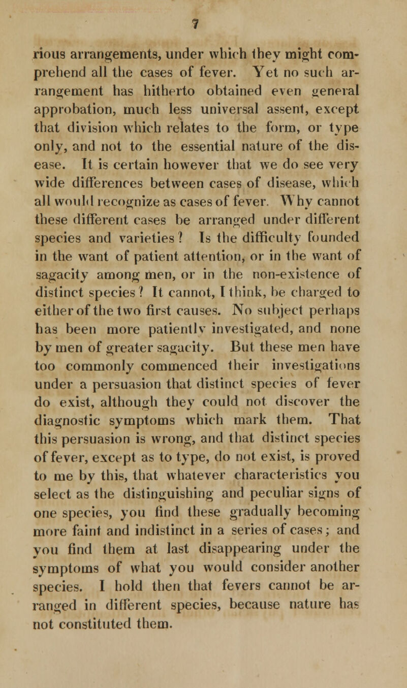 rious arrangements, under which they might com- prehend all the cases of fever. Yet no such ar- rangement has hitherto obtained even general approbation, much less universal assent, except that division which relates to the form, or type only, and not to the essential nature of the dis- ease. It is certain however that we do see very wide differences between cases of disease, which all would recognize as cases of fever. Why cannot these different cases be arranged under different species and varieties ? Is the difficulty founded in the want of patient attention, or in the want of sagacity among men, or in the non-existence of distinct species ? It cannot, I think, be charged to either of the two first causes. No subject perhaps has been more patiently investigated, and none by men of greater sagacity. But these men have too commonly commenced their investigations under a persuasion that distinct species of fever do exist, although they could not discover the diagnostic symptoms which mark them. That this persuasion is wrong, and that distinct species of fever, except as to type, do not exist, is proved to me by this, that whatever characteristics you select as the distinguishing and peculiar signs of one species, you find these gradually becoming more faint and indistinct in a series of cases; and you find them at last disappearing under the symptoms of what you would consider another species. I hold then that fevers cannot be ar- ranged in different species, because nature has not constituted them.