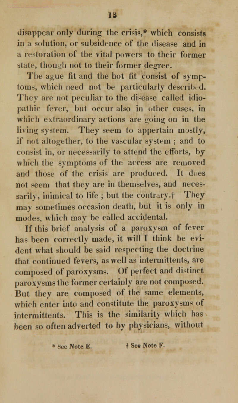 disappear only during the crisis,* which consists in a solution, or subsidence of the disease and in a restoration of the vital powers to their former state, though not to their former degree. The ague fit and the hot fit consist of symp- toms, which nett\ not be particularly describi d. They are not peculiar to the disease called idio- pathic fever, but occur also in other cases, in which extraordinary actions are going on in the living system. They seem to appertain mostly, if not altogether, to the vascular system ; and to consist in, or necessarily to attend the efforts, by which the symptoms of the access are removed and those of the crisis are produced. It does not seem that they are in themselves, and neces- sarily, inimical to life ; but the contrary.f They may sometimes occasion death, but it is only in modes, which may be called accidental. If this brief analysis of a paroxysm of fever has been correctly made, it will I think be evi- dent what should be said respecting the doctrine that continued fevers, as well as intermittents, are composed of paroxysms. Of perfect and distinct paroxysms the former certainly are not composed. But they are composed of the same elements, which enter into and constitute the paroxysms of intermittents. This is the similarity which has been so often adverted to by physicians, without